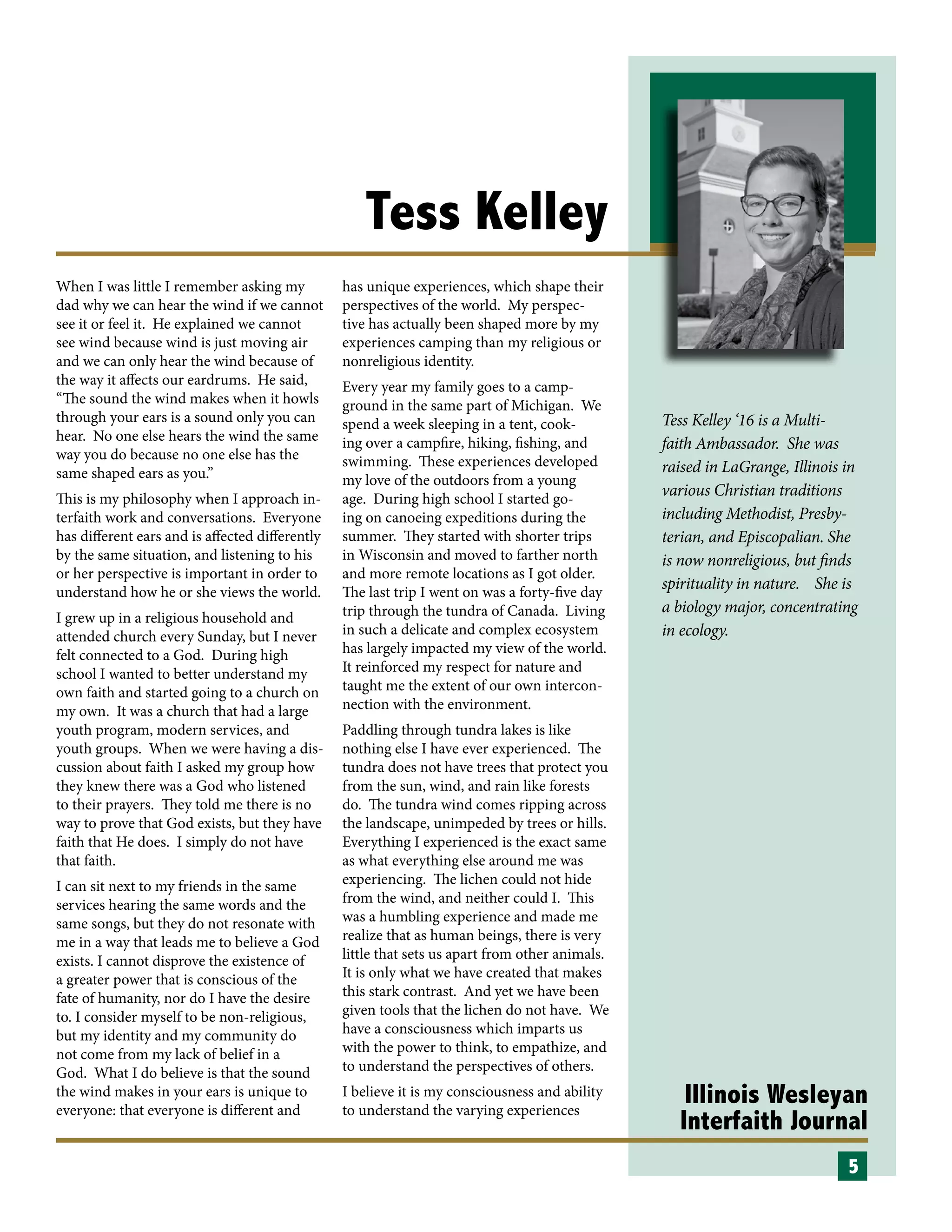 Illinois Wesleyan
Interfaith Journal
Tess Kelley
When I was little I remember asking my
dad why we can hear the wind if we cannot
see it or feel it. He explained we cannot
see wind because wind is just moving air
and we can only hear the wind because of
the way it affects our eardrums. He said,
“The sound the wind makes when it howls
through your ears is a sound only you can
hear. No one else hears the wind the same
way you do because no one else has the
same shaped ears as you.”
This is my philosophy when I approach in-
terfaith work and conversations. Everyone
has different ears and is affected differently
by the same situation, and listening to his
or her perspective is important in order to
understand how he or she views the world.
I grew up in a religious household and
attended church every Sunday, but I never
felt connected to a God. During high
school I wanted to better understand my
own faith and started going to a church on
my own. It was a church that had a large
youth program, modern services, and
youth groups. When we were having a dis-
cussion about faith I asked my group how
they knew there was a God who listened
to their prayers. They told me there is no
way to prove that God exists, but they have
faith that He does. I simply do not have
that faith.
I can sit next to my friends in the same
services hearing the same words and the
same songs, but they do not resonate with
me in a way that leads me to believe a God
exists. I cannot disprove the existence of
a greater power that is conscious of the
fate of humanity, nor do I have the desire
to. I consider myself to be non-religious,
but my identity and my community do
not come from my lack of belief in a
God. What I do believe is that the sound
the wind makes in your ears is unique to
everyone: that everyone is different and
has unique experiences, which shape their
perspectives of the world. My perspec-
tive has actually been shaped more by my
experiences camping than my religious or
nonreligious identity.
Every year my family goes to a camp-
ground in the same part of Michigan. We
spend a week sleeping in a tent, cook-
ing over a campfire, hiking, fishing, and
swimming. These experiences developed
my love of the outdoors from a young
age. During high school I started go-
ing on canoeing expeditions during the
summer. They started with shorter trips
in Wisconsin and moved to farther north
and more remote locations as I got older.
The last trip I went on was a forty-five day
trip through the tundra of Canada. Living
in such a delicate and complex ecosystem
has largely impacted my view of the world.
It reinforced my respect for nature and
taught me the extent of our own intercon-
nection with the environment.
Paddling through tundra lakes is like
nothing else I have ever experienced. The
tundra does not have trees that protect you
from the sun, wind, and rain like forests
do. The tundra wind comes ripping across
the landscape, unimpeded by trees or hills.
Everything I experienced is the exact same
as what everything else around me was
experiencing. The lichen could not hide
from the wind, and neither could I. This
was a humbling experience and made me
realize that as human beings, there is very
little that sets us apart from other animals.
It is only what we have created that makes
this stark contrast. And yet we have been
given tools that the lichen do not have. We
have a consciousness which imparts us
with the power to think, to empathize, and
to understand the perspectives of others.
I believe it is my consciousness and ability
to understand the varying experiences
5
Tess Kelley ‘16 is a Multi-
faith Ambassador. She was
raised in LaGrange, Illinois in
various Christian traditions
including Methodist, Presby-
terian, and Episcopalian. She
is now nonreligious, but finds
spirituality in nature. She is
a biology major, concentrating
in ecology.
 