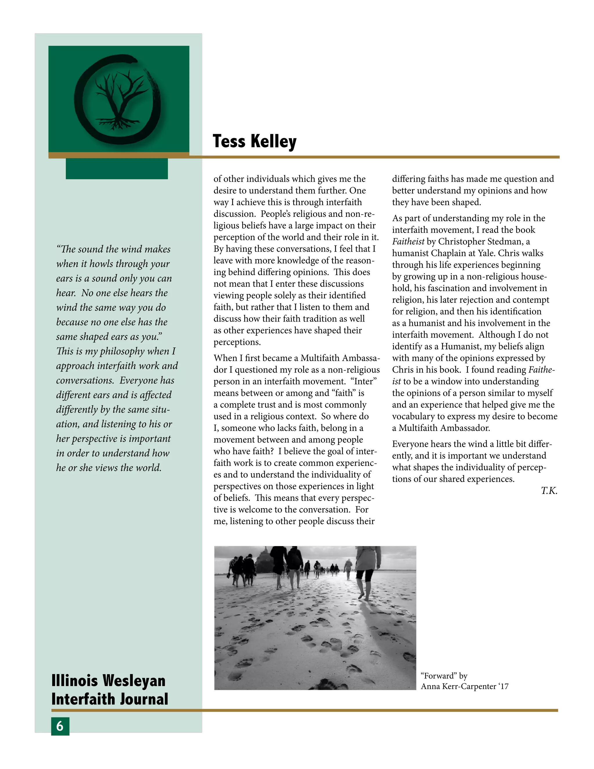 Illinois Wesleyan
Interfaith Journal
Tess Kelley
of other individuals which gives me the
desire to understand them further. One
way I achieve this is through interfaith
discussion. People’s religious and non-re-
ligious beliefs have a large impact on their
perception of the world and their role in it.
By having these conversations, I feel that I
leave with more knowledge of the reason-
ing behind differing opinions. This does
not mean that I enter these discussions
viewing people solely as their identified
faith, but rather that I listen to them and
discuss how their faith tradition as well
as other experiences have shaped their
perceptions.
When I first became a Multifaith Ambassa-
dor I questioned my role as a non-religious
person in an interfaith movement. “Inter”
means between or among and “faith” is
a complete trust and is most commonly
used in a religious context. So where do
I, someone who lacks faith, belong in a
movement between and among people
who have faith? I believe the goal of inter-
faith work is to create common experienc-
es and to understand the individuality of
perspectives on those experiences in light
of beliefs. This means that every perspec-
tive is welcome to the conversation. For
me, listening to other people discuss their
differing faiths has made me question and
better understand my opinions and how
they have been shaped.
As part of understanding my role in the
interfaith movement, I read the book
Faitheist by Christopher Stedman, a
humanist Chaplain at Yale. Chris walks
through his life experiences beginning
by growing up in a non-religious house-
hold, his fascination and involvement in
religion, his later rejection and contempt
for religion, and then his identification
as a humanist and his involvement in the
interfaith movement. Although I do not
identify as a Humanist, my beliefs align
with many of the opinions expressed by
Chris in his book. I found reading Faithe-
ist to be a window into understanding
the opinions of a person similar to myself
and an experience that helped give me the
vocabulary to express my desire to become
a Multifaith Ambassador.
Everyone hears the wind a little bit differ-
ently, and it is important we understand
what shapes the individuality of percep-
tions of our shared experiences.
6
“Forward” by
Anna Kerr-Carpenter ‘17
T.K.
“The sound the wind makes
when it howls through your
ears is a sound only you can
hear. No one else hears the
wind the same way you do
because no one else has the
same shaped ears as you.”
This is my philosophy when I
approach interfaith work and
conversations. Everyone has
different ears and is affected
differently by the same situ-
ation, and listening to his or
her perspective is important
in order to understand how
he or she views the world.
 