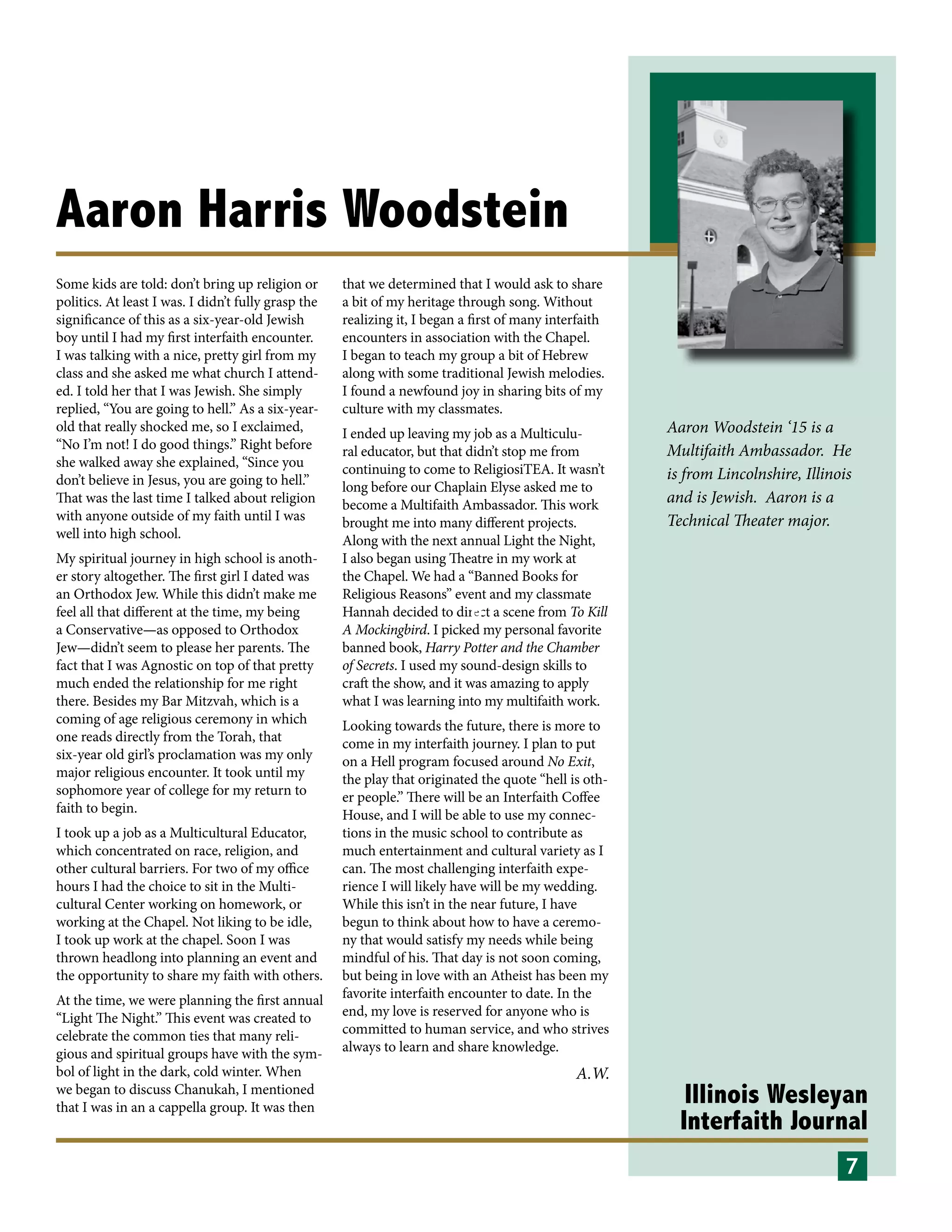 Illinois Wesleyan
Interfaith Journal
Aaron Harris Woodstein
Some kids are told: don’t bring up religion or
politics. At least I was. I didn’t fully grasp the
significance of this as a six-year-old Jewish
boy until I had my first interfaith encounter.
I was talking with a nice, pretty girl from my
class and she asked me what church I attend-
ed. I told her that I was Jewish. She simply
replied, “You are going to hell.” As a six-year-
old that really shocked me, so I exclaimed,
“No I’m not! I do good things.” Right before
she walked away she explained, “Since you
don’t believe in Jesus, you are going to hell.”
That was the last time I talked about religion
with anyone outside of my faith until I was
well into high school.
My spiritual journey in high school is anoth-
er story altogether. The first girl I dated was
an Orthodox Jew. While this didn’t make me
feel all that different at the time, my being
a Conservative—as opposed to Orthodox
Jew—didn’t seem to please her parents. The
fact that I was Agnostic on top of that pretty
much ended the relationship for me right
there. Besides my Bar Mitzvah, which is a
coming of age religious ceremony in which
one reads directly from the Torah, that
six-year old girl’s proclamation was my only
major religious encounter. It took until my
sophomore year of college for my return to
faith to begin.
I took up a job as a Multicultural Educator,
which concentrated on race, religion, and
other cultural barriers. For two of my office
hours I had the choice to sit in the Multi-
cultural Center working on homework, or
working at the Chapel. Not liking to be idle,
I took up work at the chapel. Soon I was
thrown headlong into planning an event and
the opportunity to share my faith with others.
At the time, we were planning the first annual
“Light The Night.” This event was created to
celebrate the common ties that many reli-
gious and spiritual groups have with the sym-
bol of light in the dark, cold winter. When
we began to discuss Chanukah, I mentioned
that I was in an a cappella group. It was then
that we determined that I would ask to share
a bit of my heritage through song. Without
realizing it, I began a first of many interfaith
encounters in association with the Chapel.
I began to teach my group a bit of Hebrew
along with some traditional Jewish melodies.
I found a newfound joy in sharing bits of my
culture with my classmates.
I ended up leaving my job as a Multiculu-
ral educator, but that didn’t stop me from
continuing to come to ReligiosiTEA. It wasn’t
long before our Chaplain Elyse asked me to
become a Multifaith Ambassador. This work
brought me into many different projects.
Along with the next annual Light the Night,
I also began using Theatre in my work at
the Chapel. We had a “Banned Books for
Religious Reasons” event and my classmate
Hannah decided to direct a scene from To Kill
A Mockingbird. I picked my personal favorite
banned book, Harry Potter and the Chamber
of Secrets. I used my sound-design skills to
craft the show, and it was amazing to apply
what I was learning into my multifaith work.
Looking towards the future, there is more to
come in my interfaith journey. I plan to put
on a Hell program focused around No Exit,
the play that originated the quote “hell is oth-
er people.” There will be an Interfaith Coffee
House, and I will be able to use my connec-
tions in the music school to contribute as
much entertainment and cultural variety as I
can. The most challenging interfaith expe-
rience I will likely have will be my wedding.
While this isn’t in the near future, I have
begun to think about how to have a ceremo-
ny that would satisfy my needs while being
mindful of his. That day is not soon coming,
but being in love with an Atheist has been my
favorite interfaith encounter to date. In the
end, my love is reserved for anyone who is
committed to human service, and who strives
always to learn and share knowledge.
10
A.W.
6
7
Aaron Woodstein ‘15 is a
Multifaith Ambassador. He
is from Lincolnshire, Illinois
and is Jewish. Aaron is a
Technical Theater major.
 