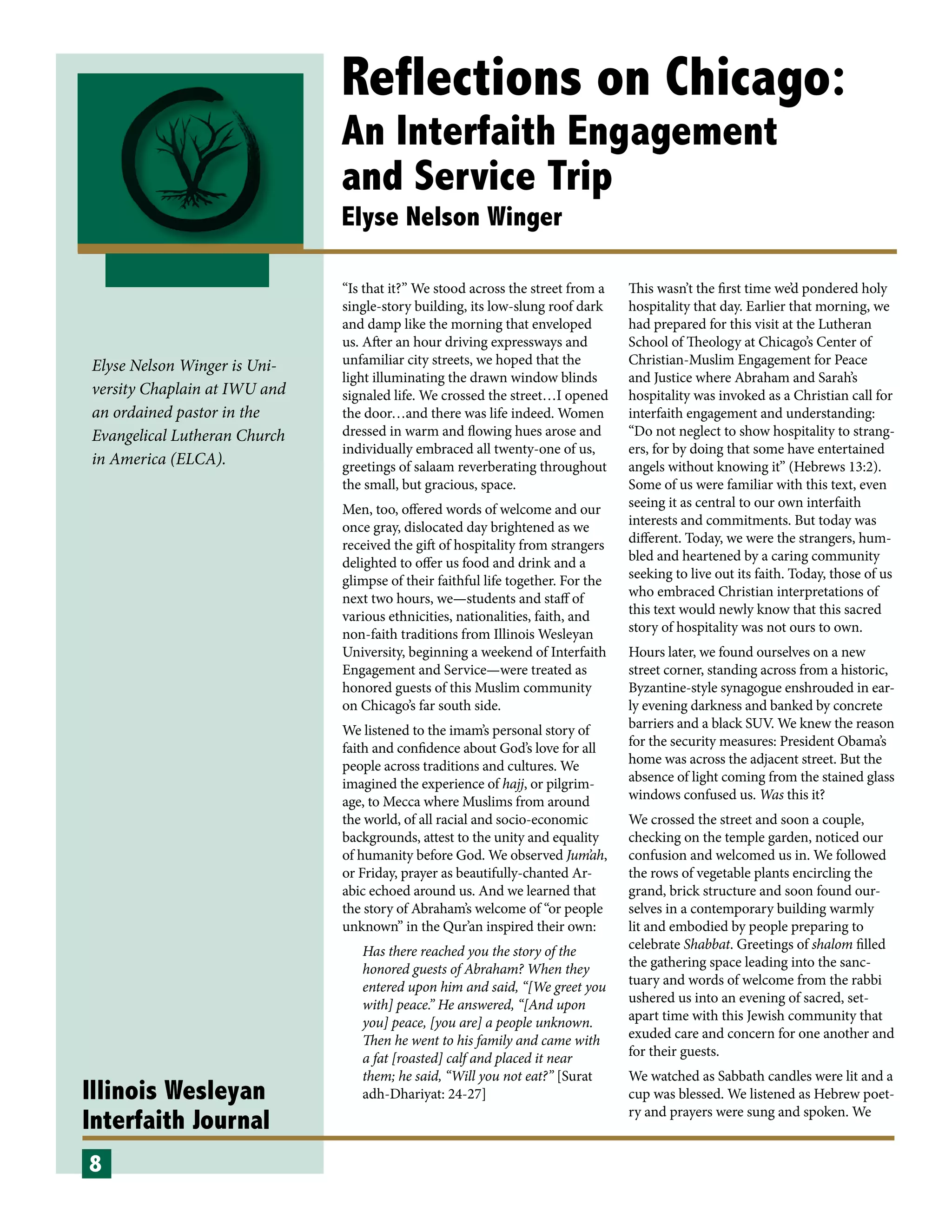 Illinois Wesleyan
Interfaith Journal
Reflections on Chicago:
An Interfaith Engagement
and Service Trip
Elyse Nelson Winger
“Is that it?” We stood across the street from a
single-story building, its low-slung roof dark
and damp like the morning that enveloped
us. After an hour driving expressways and
unfamiliar city streets, we hoped that the
light illuminating the drawn window blinds
signaled life. We crossed the street…I opened
the door…and there was life indeed. Women
dressed in warm and flowing hues arose and
individually embraced all twenty-one of us,
greetings of salaam reverberating throughout
the small, but gracious, space.
Men, too, offered words of welcome and our
once gray, dislocated day brightened as we
received the gift of hospitality from strangers
delighted to offer us food and drink and a
glimpse of their faithful life together. For the
next two hours, we—students and staff of
various ethnicities, nationalities, faith, and
non-faith traditions from Illinois Wesleyan
University, beginning a weekend of Interfaith
Engagement and Service—were treated as
honored guests of this Muslim community
on Chicago’s far south side.
We listened to the imam’s personal story of
faith and confidence about God’s love for all
people across traditions and cultures. We
imagined the experience of hajj, or pilgrim-
age, to Mecca where Muslims from around
the world, of all racial and socio-economic
backgrounds, attest to the unity and equality
of humanity before God. We observed Jum’ah,
or Friday, prayer as beautifully-chanted Ar-
abic echoed around us. And we learned that
the story of Abraham’s welcome of “or people
unknown” in the Qur’an inspired their own:
Has there reached you the story of the
honored guests of Abraham? When they
entered upon him and said, “[We greet you
with] peace.” He answered, “[And upon
you] peace, [you are] a people unknown.
Then he went to his family and came with
a fat [roasted] calf and placed it near
them; he said, “Will you not eat?” [Surat
adh-Dhariyat: 24-27]
This wasn’t the first time we’d pondered holy
hospitality that day. Earlier that morning, we
had prepared for this visit at the Lutheran
School of Theology at Chicago’s Center of
Christian-Muslim Engagement for Peace
and Justice where Abraham and Sarah’s
hospitality was invoked as a Christian call for
interfaith engagement and understanding:
“Do not neglect to show hospitality to strang-
ers, for by doing that some have entertained
angels without knowing it” (Hebrews 13:2).
Some of us were familiar with this text, even
seeing it as central to our own interfaith
interests and commitments. But today was
different. Today, we were the strangers, hum-
bled and heartened by a caring community
seeking to live out its faith. Today, those of us
who embraced Christian interpretations of
this text would newly know that this sacred
story of hospitality was not ours to own.
Hours later, we found ourselves on a new
street corner, standing across from a historic,
Byzantine-style synagogue enshrouded in ear-
ly evening darkness and banked by concrete
barriers and a black SUV. We knew the reason
for the security measures: President Obama’s
home was across the adjacent street. But the
absence of light coming from the stained glass
windows confused us. Was this it?
We crossed the street and soon a couple,
checking on the temple garden, noticed our
confusion and welcomed us in. We followed
the rows of vegetable plants encircling the
grand, brick structure and soon found our-
selves in a contemporary building warmly
lit and embodied by people preparing to
celebrate Shabbat. Greetings of shalom filled
the gathering space leading into the sanc-
tuary and words of welcome from the rabbi
ushered us into an evening of sacred, set-
apart time with this Jewish community that
exuded care and concern for one another and
for their guests.
We watched as Sabbath candles were lit and a
cup was blessed. We listened as Hebrew poet-
ry and prayers were sung and spoken. We
8
Elyse Nelson Winger is Uni-
versity Chaplain at IWU and
an ordained pastor in the
Evangelical Lutheran Church
in America (ELCA).
 