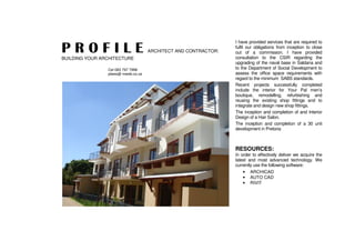 P R O F I L E ARCHITECT AND CONTRACTOR:
BUILDING YOUR ARCHITECTURE
Cel 083 797 7998
plwes@ mweb.co.za
I have provided services that are required to
fulfil our obligations from inception to close
out of a commission. I have provided
consultation to the CSIR regarding the
upgrading of the naval base in Saldana and
to the Department of Social Development to
assess the office space requirements with
regard to the minimum SABS standards.
Recent projects successfully completed
include the interior for Your Pal men’s
boutique, remodelling, refurbishing and
reusing the existing shop fittings and to
integrate and design new shop fittings.
The inception and completion of and Interior
Design of a Hair Salon.
The inception and completion of a 30 unit
development in Pretoria
RESOURCES:
In order to effectively deliver we acquire the
latest and most advanced technology. We
currently use the following software:
• ARCHICAD
• AUTO CAD
• RIVIT
 