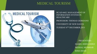 MEDICAL TOURISM
HCAD 6602: MANAGEMENT OF
INFORMATION SYSTEM IN
HEALTHCARE
PROFESSOR: THOMAS GIORDANO
UNIVERSITY OF NEW HAVEN
TUESDAY 8TH DECEMBER,2015
PRESENTERS:
ISABEL HERNANDEZ
MESHAL MUMMAR
RIMA SHAH
 
