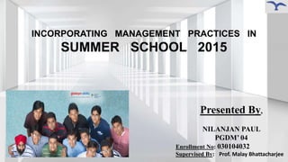 INCORPORATING MANAGEMENT PRACTICES IN
SUMMER SCHOOL 2015
Presented By,
NILANJAN PAUL
PGDM’ 04
Enrollment No: 030104032
Supervised By: Prof. Malay Bhattacharjee
 