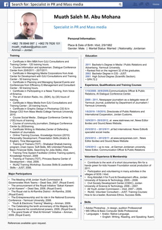 Muath Saleh M. Abu Mohana
+962 78 8946 997 | +962 79 7626 101
moath_malkawi@yahoo.com
Amman – Jordan
Education
2011 Bachelor’s Degree in Media  Public Relations and
Advertising, Yarmouk University.
• Ranked first on the regiment 32 of the graduates.
2002 Bachelor Degree in CIS - JUST.
2001 High School Degree (Scientific Section).
• GPA 72.2
Skills
• Adobe Photoshop , In design, audition Professionall
• MS Office & Basic Computer Skills Professional.
• Languages: • Arabic: Native Language.
	 • English: Writing, Reading, and Speaking: fluent.
Experience, Qualifications and Training Courses
1/10/2008- 30/9/2009,Communications Officer & Public
Relations, At Dialogue Conference Center.
2009 - 2011, Newspaper journalism as a delegate news of
Yarmouk Journal, published by Department of Journalism /
Yarmouk University.
1/6/2010- 1/9/2010, Directorate of Public Relations and
International Cooperation, Jordan Customs.
16/9/2011- 20/5/2012, at www.islahnews.net ,News Editor
&video and Sound,News Website.
25/5/2012 – 2012/9/11 ,at fact international, News Editor&
specialist social media.
25/5/2012 – 2012/9/11 ,at www.sarayanews.com , News
Editor &video and Sound,News Website
12/9/2012 – up to now , at German Jordanian university,
News Editor, Communication Officer & Public Relations
Training
• Certificate in Mini MBA from GJU Consultations and
Training Center - 120 training hours.
• Course Information and spokesman, Dialogue Conference
Center from 20/6/2011 - 20/7/2011.
• Certificate in Managining Media Corporations from Arab
Center for Development with GJU Consultations and Training
Center - 50 training hours.
• Certificate in Planning and Managing Special Events and
Conferences from Efficiency E-Management and Consultant
Center - 50 training hours.
• Certificate in Participating in a News Training, from Voice
of America.
• The art of diction Radio, Inc. (SDK), by (30) hours of
training.
• Certificate in Mass Media from GJU Consultations and
Training Center - 20 training hours.
• Certificate in Graphic Design in Photoshop CS3 & In
Design CS3 from Mass Media College Yarmouk University
2010.
• Course Social Media , Dialogue Conference Center by
(100) hours of training.
• Course of community journalism, Dialogue Conference
Center by (60)training.
• Certificate Writing to Websites,Center of Defending
Freedom of Journalists.
• Online Training Courses, Knowledge Horizon (2010):
Personality Development, Presentation Skills (Arabic &
English), Time Management.
• Training of Trainers (TOT) - Shabakat Shabab training
program; (main topics: Soft Skills, MS Unlimited Potential,
Basic Financial Skills, Searching for Jobs Skills), Irbid.
• Training Time System Facilitator (Online Training system),
Knowledge Horizon, 2009
• Training of Trainers (TOT), Princess Basma Center of
Development – Irbid, 2009.
• INJAZ Training Workshop: Success Skills & Leadership
Skills – JUST, 2006.
Major Participations
• The Meeting of All Jordan Youth Commission &
Governorates Work Teams – Dead Sea, 2007. (Royal Event)
• The announcement of the Royal Initiative “Sakan Kareem
Le’ish Kareem” – Dead Sea, 2008. (Royal Event)
• The Royal visit to Al-Ramtha District - Al-Ramtha, 2008.
(Royal Event)
• The Entrepreneurship and its role in the National Economy
Conference - Yarmouk University, 2008.
• “Youth & Electronic Training” Meeting – Amman, 2009.
• The Celebrating the tenth anniversary of His Majesty the
King to assume his constitutional powers, 2009. (Royal Event)
• The grand finale of “Ahel Al Himmeh” Initiative – Amman,
2009. (Royal Event).
References available upon request.
Volunteer Experience & Membership
• Contribute to the work of a short documentary film for a
hands green for kids Hussein Foundation social production of
2011.
• Participation and volunteering in many activities in the
villages of SOS / Irbid.
• King Abdullah II for Fund & Development office, Jordan
University of Science & Technology, 2005 – 2008.
• Civil Society Development Center (CSDC), Jordan
University of Science & Technology, 2006 – 2007.
• All Youth Jordan Commission – Irbid, 2007 – 2009.
• INJAZ, Volunteer Consultant – JUST. Training Courses:
How to be a leader, Business Ethics, Success Skills.
Specialist in PR and Mass media
Personal Information:
Place & Date of Birth: Irbid, 2/9/1982
Gender: Male. | Marital Status: Married | Nationality: Jordanian
Search for: Specialist in PR and Mass media
 