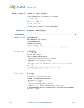 Curriculum vitae
18/7/16 © European Union, 2002-2015 | http://europass.cedefop.europa.eu Page 1 / 3
PERSONAL INFORMATION Thiago de Oliveira Lombardi
Rua da Junqueira, Nº1, 3E – Alcântara / 1300-422 , Lisboa
+351924185794
thyagolombardi@gmail.com
Skype thyagolombardi
Sex Male | Date of birth 26 Jul 1984 | Nationality Italian, Brazilian
WORK EXPERIENCE
JOBAPPLIED FOR Computer systems analyst
25/01/2004–24/12/2004 Bidding Assistant
Banco do Brasil S.A., São Paulo (Brazil)
- Open process of Bidding
- Make a Contract of Bidding
- Maitence the process of Bidding
- Keep in touch with the company and request documentation necessary for the process.
02/04/2005–10/08/2010 IT Coordinator
Shopping Metrô Tatuapé
Rua Tuiuti, São Paulo (Brazil)
- Technical support to systems of sectors
- Update of softwares on the server and on the workstations
- Maintenance and monitoring of internet network
- Make and verify backup of the servers and workstations
- Analyse the network to ensure best performance, security and accuracy of network and data
processing
- Manage users of the network, create rules, policy of security acess.
- Coordinate the team for technical support to users.
03/09/2010–25/11/2015 IT Manager
Enangola Lda.
Belas Business Park, Talatona Luanda (Angola)
- Manager IT Sector in a business condominium
- Manage access control systems
- Control the network of CCTV
- Config and Maintenance of windows server networks
- Maintenance of network infrastructure, ERP System (operation and support).
- Operation, maintenance and support of billing sector, Bills to pay and to receive. (VS System and
COND21 system - SAP) .
 