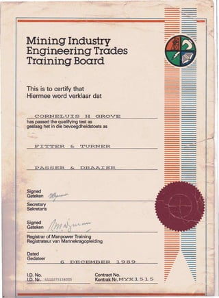 Mining'Industry
,Engineering Trades
Training Board
CORNELUIS H GROVE
This is to certify that
Hiermee word verklaar dat
has passed the qualifying test as
geslaag het in die bevoegdheidstoets as
FITTER & TURNER. -~----
PASSER & DRAAIER
Signed
Gete ken
Secretary
Sekretaris
Signed' dJ".I.~~-
Geteken !(II.~ ,/
Registrar of Manpower Training
Registrateur van Mannekragopleiding
Dated
Gedateer
6 DECEMBER 1989 --
1.0. No.
l.D. Nr. 65~Q-275154o.Q5,
Contract No.
Kontrak Nr. MYX 1 5 1 5
--..-
 