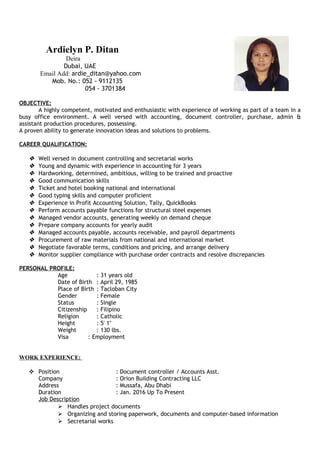 Ardielyn P. Ditan
Deira
Dubai, UAE
Email Add: ardie_ditan@yahoo.com
Mob. No.: 052 - 9112135
054 - 3701384
OBJECTIVE:
A highly competent, motivated and enthusiastic with experience of working as part of a team in a
busy office environment. A well versed with accounting, document controller, purchase, admin &
assistant production procedures, possessing.
A proven ability to generate innovation ideas and solutions to problems.
CAREER QUALIFICATION:
 Well versed in document controlling and secretarial works
 Young and dynamic with experience in accounting for 3 years
 Hardworking, determined, ambitious, willing to be trained and proactive
 Good communication skills
 Ticket and hotel booking national and international
 Good typing skills and computer proficient
 Experience in Profit Accounting Solution, Tally, QuickBooks
 Perform accounts payable functions for structural steel expenses
 Managed vendor accounts, generating weekly on demand cheque
 Prepare company accounts for yearly audit
 Managed accounts payable, accounts receivable, and payroll departments
 Procurement of raw materials from national and international market
 Negotiate favorable terms, conditions and pricing, and arrange delivery
 Monitor supplier compliance with purchase order contracts and resolve discrepancies
PERSONAL PROFILE:
Age : 31 years old
Date of Birth : April 29, 1985
Place of Birth : Tacloban City
Gender : Female
Status : Single
Citizenship : Filipino
Religion : Catholic
Height : 5' 1''
Weight : 130 lbs.
Visa : Employment
WORK EXPERIENCE:
 Position : Document controller / Accounts Asst.
Company : Orion Building Contracting LLC
Address : Mussafa, Abu Dhabi
Duration : Jan. 2016 Up To Present
Job Description
 Handles project documents
 Organizing and storing paperwork, documents and computer-based information
 Secretarial works
 