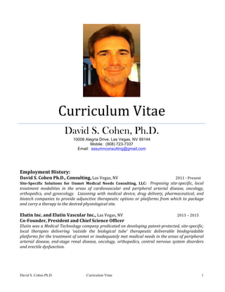 David S. Cohen Ph.D. Curriculum Vitae 1
	
Curriculum	Vitae	
David S. Cohen, Ph.D.	
10008 Alegria Drive, Las Vegas, NV 89144
Mobile: (908) 723-7337
Email: sssumnconsulting@gmail.com	
	
	
	
Employment	History:	
David	S.	Cohen	Ph.D.,	Consulting,	Las	Vegas,	NV																																																											2011	-	Present	
Site-Specific	 Solutions	 for	 Unmet	 Medical	 Needs	 Consulting,	 LLC:	 	 Proposing	 site-specific,	 local	
treatment	 modalities	 in	 the	 areas	 of	 cardiovascular	 and	 peripheral	 arterial	 disease,	 oncology,	
orthopedics,	 and	 gynecology.	 	 Liasoning	 with	 medical	 device,	 drug	 delivery,	 pharmaceutical,	 and	
biotech	companies	to	provide	adjunctive	therapeutic	options	or	platforms	from	which	to	package	
and	carry	a	therapy	to	the	desired	physiological	site.			
	
Elutin	Inc.	and	Elutin	Vascular	Inc.,	Las	Vegas,	NV																													 											2013	–	2015	
Co-Founder,	President	and	Chief	Science	Officer	
Elutin	was	a	Medical	Technology	company	predicated	on	developing	patent-protected,	site-specific,	
local	 therapies	 delivering	 ‘outside	 the	 biological	 tube’	 therapeutic	 deliverable	 biodegradable	
platforms	for	the	treatment	of	unmet	or	inadequately	met	medical	needs	in	the	areas	of	peripheral	
arterial	 disease,	 end-stage	 renal	 disease,	 oncology,	 orthopedics,	 central	 nervous	 system	 disorders	
and	erectile	dysfunction.	
	
	
	
 