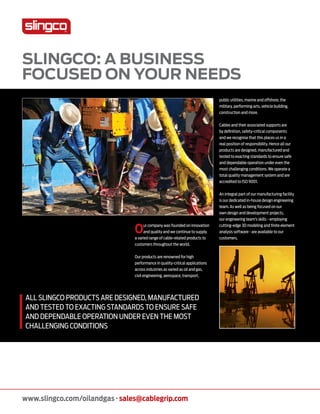 www.slingco.com/oilandgas · sales@cablegrip.com
Slingco: a business
focused on your needs
Our company was founded on innovation
and quality and we continue to supply
a varied range of cable-related products to
customers throughout the world.
Our products are renowned for high
performance in quality-critical applications
across industries as varied as oil and gas,
civil engineering, aerospace, transport,
public utilities, marine and offshore, the
military, performing arts, vehicle building,
construction and more.
Cables and their associated supports are
by definition, safety-critical components
and we recognise that this places us in a
real position of responsibility. Hence all our
products are designed, manufactured and
tested to exacting standards to ensure safe
and dependable operation under even the
most challenging conditions. We operate a
total quality management system and are
accredited to ISO 9001.
An integral part of our manufacturing facility
is our dedicated in-house design engineering
team. As well as being focused on our
own design and development projects,
our engineering team’s skills - employing
cutting-edge 3D modeling and finite element
analysis software - are available to our
customers.
All slingco products are designed, manufactured
and tested to exacting standards to ensure safe
and dependable operation under even the most
challenging conditions
 