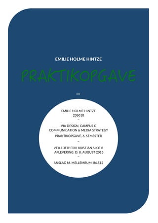 EMILIE HOLME HINTZE
−	
	
	
	
	
	
	
	
	
	
	
	
	
	
	
	
	
	
	
	
	
	
	
	
EMILIE HOLME HINTZE
236010
−
VIA DESIGN, CAMPUS C
COMMUNICATION & MEDIA STRATEGY
PRAKTIKOPGAVE, 6. SEMESTER	
−
VEJLEDER: ERIK KRISTIAN SLOTH
AFLEVERING: D. 8. AUGUST 2016
−	
ANSLAG M. MELLEMRUM: 86.512
	
 