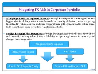  Managing FX Risk in Corporate Portfolio:- Foreign Exchange Risk is turning out to be a
biggest risk for all Corporates across the world as majority of the Corporates are getting
Globalized in nature. As more and more Corporates are getting Globalized in nature hence
forth more the exposure towards Foreign Exchange Risk…
 Foreign Exchange Risk Exposures :- Foreign Exchange Exposure is the sensitivity of the
real domestic currency value of assets, liabilities, or operating incomes to unanticipated
changes in exchange rates
Mitigating FX Risk in Corporate Portfolio
Foreign Exchange Exposure
Balance Sheet Impact P&L Impact
Goes in OCI & impacts Equity Goes in P&L and impacts EPS
7/2/20162
 