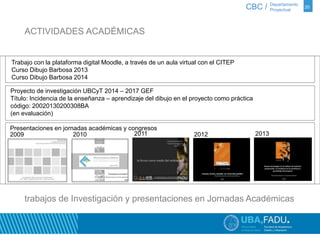 20 
Trabajo con la plataforma digital Moodle, a través de un aula virtual con el CITEP 
Curso Dibujo Barbosa 2013 
Curso Dibujo Barbosa 2014 
CBC / Departamento 
Proyecto de investigación UBCyT 2014 – 2017 GEF 
Título: Incidencia de la enseñanza – aprendizaje del dibujo en el proyecto como práctica 
código: 20020130200308BA 
(en evaluación) 
Presentaciones en jornadas académicas y congresos 
2009 2010 2011 2012 2013 
Proyectual 
ACTIVIDADES ACADÉMICAS 
trabajos de Investigación y presentaciones en Jornadas Académicas 
