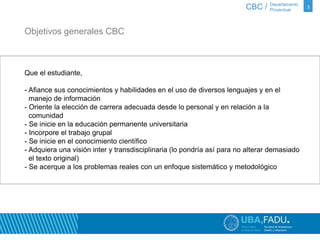 3 
Objetivos generales CBC 
Que el estudiante, 
CBC / Departamento 
Proyectual 
- Afiance sus conocimientos y habilidades en el uso de diversos lenguajes y en el 
manejo de información 
- Oriente la elección de carrera adecuada desde lo personal y en relación a la 
comunidad 
- Se inicie en la educación permanente universitaria 
- Incorpore el trabajo grupal 
- Se inicie en el conocimiento científico 
- Adquiera una visión inter y transdisciplinaria (lo pondría así para no alterar demasiado 
el texto original) 
- Se acerque a los problemas reales con un enfoque sistemático y metodológico 
 