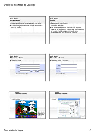 Diseño de Interfaces de Usuarios




      Guía técnica                                               Guía técnica
      Barra de estado                                            Menús

       No se ha de llenar la barra de estado con texto            Evitar menús muy densos
       La versión inglesa sólo ha de ocupar el 50% de la          – Límite 80 caracteres
       barra de estado                                            Las teclas aceleradoras coinciden con el primer
                                                                  carácter de una palabra. Esto puede dar problemas
                                                                  al traducir. Habrá que permitir que la tecla
                                                                  aceleradora sea otra distinta de la inicial




      Guía técnica                                               Guía técnica
      Elementos culturales                                       Elementos culturales

       Dirección postal                                           Dirección postal - solución




                Dirección típica en EEUU                                    Dirección flexible




              Guía técnica                                               Guía técnica
              Elementos culturales                                       Elementos culturales



        Objetos cotidianos                                         Fechas




                                                 ¿Qué objeto
                                                 elegiremos si
                                                 el perro nos
                                                 pide una                                                     Wikiped
                                                 pelota?                                                      ia




Diaz Muñante Jorge                                                                                                      10
 