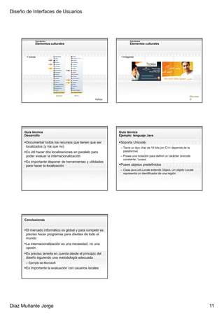 Diseño de Interfaces de Usuarios




             Guía técnica                                            Guía técnica
             Elementos culturales                                    Elementos culturales



        Iconos                                                 Imágenes




                                España   EEUU
                                                                                                                    Microso
                                                     Yahoo                                                          ft




      Guía técnica                                           Guía técnica
      Desarrollo                                             Ejemplo: lenguaje Java

       Documentar todos los recursos que tienen que ser       Soporta Unicode:
       localizados (y los que no)                             – Tiene un tipo char de 16 bits (en C++ depende de la
       Es útil hacer dos localizaciones en paralelo para        plataforma)
       poder evaluar la internacionalización                  – Posee una notación para definir un carácter Unicode
                                                                constante: ‘uxxxx’
       Es importante disponer de herramientas y utilidades
       para hacer la localización                             Posee objetos predefinidos
                                                              – Class java.util.Locale extends Object. Un objeto Locale
                                                                representa un identificador de una región




      Conclusiones


       El mercado informático es global y para competir es
       preciso hacer programas para clientes de todo el
       mundo
       La internacionalización es una necesidad, no una
       opción
       Es preciso tenerla en cuenta desde el principio del
       diseño siguiendo una metodología adecuada
       – Ejemplo de Microsoft
       Es importante la evaluación con usuarios locales




Diaz Muñante Jorge                                                                                                            11
 