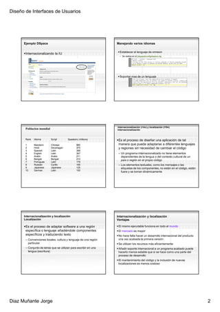 Diseño de Interfaces de Usuarios




      Ejemplo DSpace                                               Manejando varios idiomas

                                                                     Establecer el lenguaje de omision
       Internacionalizando la IU
                                                                     – Se realiza en el [dspace]/config/dspace.cfg




                                                                     Soportar mas de un lenguaje




                                                                   Internacionalización (i18n) y localización (l10n)
       Poblacion mundial                                           Internacionalización



       Rank   Idioma       Script        Speakers (millions)        Es el proceso de diseñar una aplicación de tal
       1      Mandarin     Chinese               885                manera que pueda adaptarse a diferentes lenguajes
       2      Hindi        Devanagari            375                y regiones sin necesidad de cambiar el código
       3      Spanish      Latin                 358
       4      English      Latin                 347                – Un programa internacionalizado no tiene elementos
       5      Arabic       Arabic                211                  dependientes de la lengua o del contexto cultural de un
       6      Bengali      Bengali               210                  país o región en el propio código
       7      Portugues    Latin                 178
       8      Russian      Cyrillic              165                – Los elementos textuales, como los mensajes o las
       9      Japanese     Japanese              125                  etiquetas de los componentes, no están en el código, están
       10     German       Latin                 100
                                                                      fuera y se toman dinámicamente




      Internacionalización y localización                          Internacionalización y localización
      Localización                                                 Ventajas

       Es el proceso de adaptar software a una región               El mismo ejecutable funciona en todo el mundo
       específica o lenguaje añadiéndole componentes                El mercado es mayor
       específicos y traduciendo texto                              No hace falta hacer un desarrollo internacional del producto
       – Convenciones locales, cultura y lenguaje de una región     una vez acabada la primera versión
         particular                                                 Se utilizan los recursos más eficientemente
       – Conjunto de letras que se utilizan para escribir en una    Añadir soporte internacional a un programa acabado puede
         lengua (escritura)                                         hacerlo menos estable que si se hace como una parte del
                                                                    proceso de desarrollo
                                                                    El mantenimiento del código y la inclusión de nuevas
                                                                    localizaciones es menos costoso




Diaz Muñante Jorge                                                                                                                 2
 