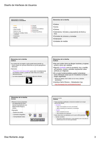 Diseño de Interfaces de Usuarios




      Internacionalización y localización
      Elementos a considerar
                                                                   Elementos de la interfaz


                                                                     Cultura
             Texto                          Colores
             Iconos                         Gráficos                 Iconos
                                            Números de teléfono
             Clips de audio                                          Colores
                                            Direcciones
             Ayuda en línea
                                            Títulos honoríficos      Calendarios, formatos y separadores de fecha y
             Formato de monedas, fechas
             y números                                               hora
             Calendarios                                             Formatos de números y monedas
             Medidas
                                                                     Ordenación
                                                                     Unidades de medida




      Elementos de la interfaz                                     Elementos de la interfaz
      Cultura                                                      Cultura

       La cultura de una región o país puede hacer percibir un       Hay que cuidar cómo se dibujan hombres y mujeres
       mismo objeto de maneras diferentes en puntos geográficos      juntos y cómo van vestidos
       diferentes
                                                                     Algunos símbolos como la esvástica, hoz y martillo,
       Ejemplos                                                      sol naciente, cruces y estrellas representan ideas
       – Tan pronto como sea posible quiere decir inmediatamente     políticas y/o religiosas
         en Estados Unidos y puede ser este mes en la cultura        En un país fundamentalista pueden entenderse
         latinoamericana
                                                                     como ofensivas cosas que en Occidente no tienen
       – La mano izquierda es ofensiva en algunas culturas           ningún significado
                                                                     – Mover la cabeza, decir adiós con la mano, bebidas
                                                                       alcohólicas
                                                                     Interface Hall of Shame – Globalization tips
                                                                     – http://homepage.mac.com/bradster/iarchitect/




      Elementos de la interfaz                                     Elementos de la interfaz
      Iconos                                                       Colores

        Muchos iconos presentan                                       Tienen asociados significados a través de la tradición en la mayor
        una dependencia más o                                         parte de las culturas
        menos importante de una                                       – Occidental
        determinada lengua y                                              • Negro: color asociado con el luto y los funerales
        cultura                                                           • Blanco: asociado con el matrimonio y el nacimiento

        Ejemplos:                                                     – Oriental
                                                                          • Blanco: asociado con el luto
        – Buzón de correo
                                                                          • Rojo: asociado con el matrimonio
        – Corrector ortográfico                                       Cada cultura tiene sus estándares, por lo que es difícil generalizar
        – Comprobación (tick)                                         – Ejemplo: semáforo
                                                                          • Rojo (parar), ámbar (precaución) y verde (adelante), pero ni aún estos los
                                                                            podemos asumir de una manera generalizada




Diaz Muñante Jorge                                                                                                                                       3
 
