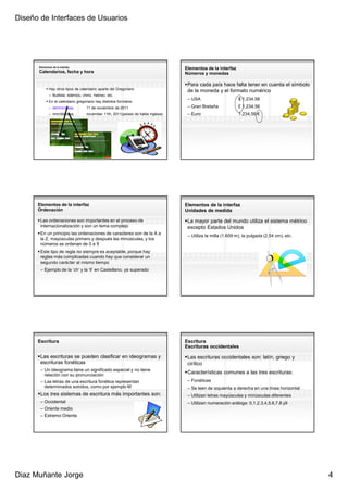 Diseño de Interfaces de Usuarios




      Elementos de la interfaz
                                                                                   Elementos de la interfaz
      Calendarios, fecha y hora                                                    Números y monedas

                                                                                    Para cada país hace falta tener en cuenta el símbolo
             Hay otros tipos de calendario aparte del Gregoriano
                                                                                    de la moneda y el formato numérico
             – Budista, islámico, chino, hebreo, etc.
                                                                                    – USA                      $ 1,234.56
             En el calendario gregoriano hay distintos formatos:
             – dd/mm/aaaa           11 de noviembre de 2011                         – Gran Bretaña             £ 1,234.56
             – mm/dd/aaaa           november 11th, 2011(países de habla inglesa)    – Euro                     1.234,56 €




      Elementos de la interfaz                                                     Elementos de la interfaz
      Ordenación                                                                   Unidades de medida

       Las ordenaciones son importantes en el proceso de                            La mayor parte del mundo utiliza el sistema métrico
       internacionalización y son un tema complejo                                  excepto Estados Unidos
       En un principio las ordenaciones de caracteres son de la A a                 – Utiliza la milla (1.609 m), la pulgada (2,54 cm), etc.
       la Z, mayúsculas primero y después las minúsculas, y los
       números se ordenan de 0 a 9
       Este tipo de regla no siempre es aceptable, porque hay
       reglas más complicadas cuando hay que considerar un
       segundo carácter al mismo tiempo
       – Ejemplo de la ‘ch’ y la ‘ll’ en Castellano, ya superado




      Escritura                                                                    Escritura
                                                                                   Escrituras occidentales

       Las escrituras se pueden clasificar en ideogramas y                          Las escrituras occidentales son: latín, griego y
       escrituras fonéticas                                                         cirílico
       – Un ideograma tiene un significado especial y no tiene
         relación con su pronunciación
                                                                                    Características comunes a las tres escrituras:
       – Las letras de una escritura fonética representan                           – Fonéticas
         determinados sonidos, como por ejemplo M                                   – Se leen de izquierda a derecha en una línea horizontal
       Los tres sistemas de escritura más importantes son:                          – Utilizan letras mayúsculas y minúsculas diferentes
       – Occidental                                                                 – Utilizan numeración arábiga: 0,1,2,3,4,5,6,7,8 y9
       – Oriente medio
       – Extremo Oriente




Diaz Muñante Jorge                                                                                                                             4
 