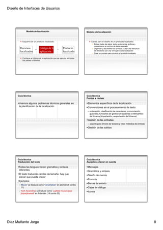 Diseño de Interfaces de Usuarios




              Modelo de localización                                    Modelo de localización



          Esquema de un producto localizado:                                Claves para el diseño de un producto localizado:
                                                                               Extraer todos los datos, textos y elementos gráficos y
                                                                               colocarlos en un archivo de datos separado
        Recursos             Código de la        =      Producto               Organizar y documentar los archivos. Crear una estructura
                    +                                                          de directorios con una rama para cada localización
        localizados          aplicación                 localizado
                                                                               Crear un proceso para construir el producto localizado

          Contiene el código de la aplicación que se ejecuta en todos
          los países e idiomas




      Guía técnica                                                      Guía técnica
                                                                        Puntos a revisar

       Veamos algunos problemas técnicos generales en                    Elementos específicos de la localización
       la planificación de la localización                               Convenciones en el procesamiento de texto:
                                                                         – ordenación, clasificación de caracteres, pronunciación,
                                                                           guionado, funciones de gestión de cadenas e intercambio
                                                                           de ficheros (importación y exportación de ficheros)
                                                                         Gestión de las entradas
                                                                         – soporte para drivers de teclado y otros métodos de entrada
                                                                         Gestión de las salidas




      Guía técnica                                                      Guía técnica
      Traducción del texto                                              Aspectos a tener en cuenta

       Todas las lenguas tienen gramática y sintaxis                     Mensajes
       diferentes                                                        Gramática y sintaxis
       El texto traducido cambia de tamaño, hay que                      Diseño de menús
       prever que pueda crecer
                                                                         Prompts
       Ejemplos:
                                                                         Barras de estado
       – ‘Mover’ se traduce como ‘verschieben’ en alemán (5 contra
         11)                                                             Cajas de diálogo
       – ‘Sort Ascending’ se traduce como ‘Lajittele nousevassa          Iconos
         järjestyksessä’ en finlandés (14 contra 35)




Diaz Muñante Jorge                                                                                                                         8
 