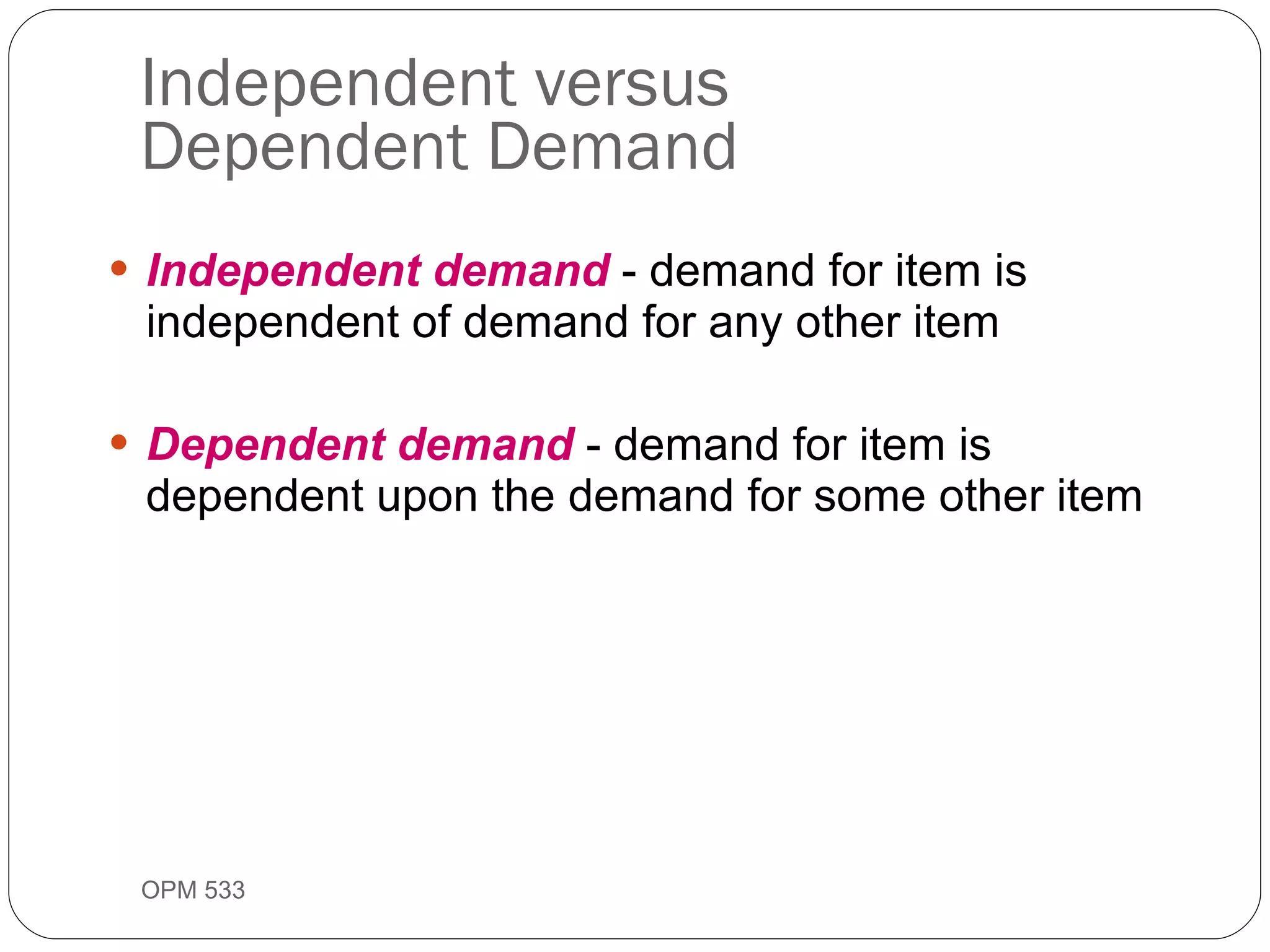 Independent versus  Dependent Demand Independent demand  - demand for item is independent of demand for any other item Dependent demand  - demand for item is dependent upon the demand for some other item OPM 533 9- 