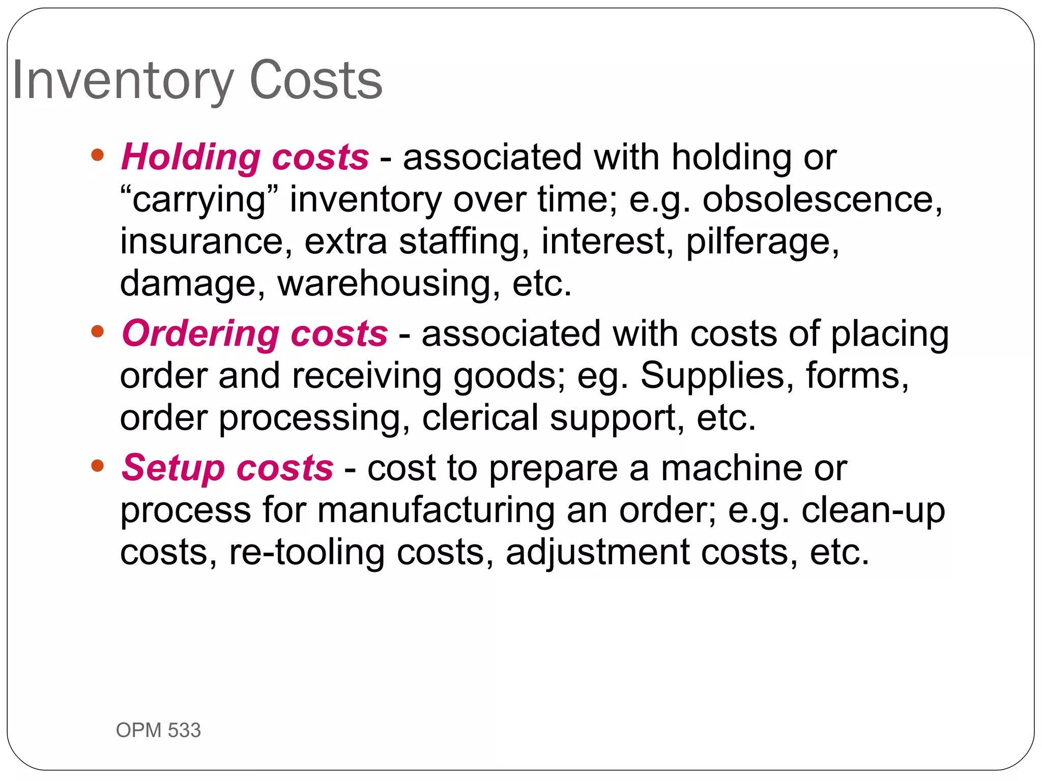 Inventory Costs Holding costs  - associated with holding or “carrying” inventory over time; e.g. obsolescence, insurance, extra staffing, interest, pilferage, damage, warehousing, etc. Ordering costs  - associated with costs of placing order and receiving goods; eg. Supplies, forms, order processing, clerical support, etc. Setup costs  - cost to prepare a machine or process for manufacturing an order; e.g. clean-up costs, re-tooling costs, adjustment costs, etc. OPM 533 9- 