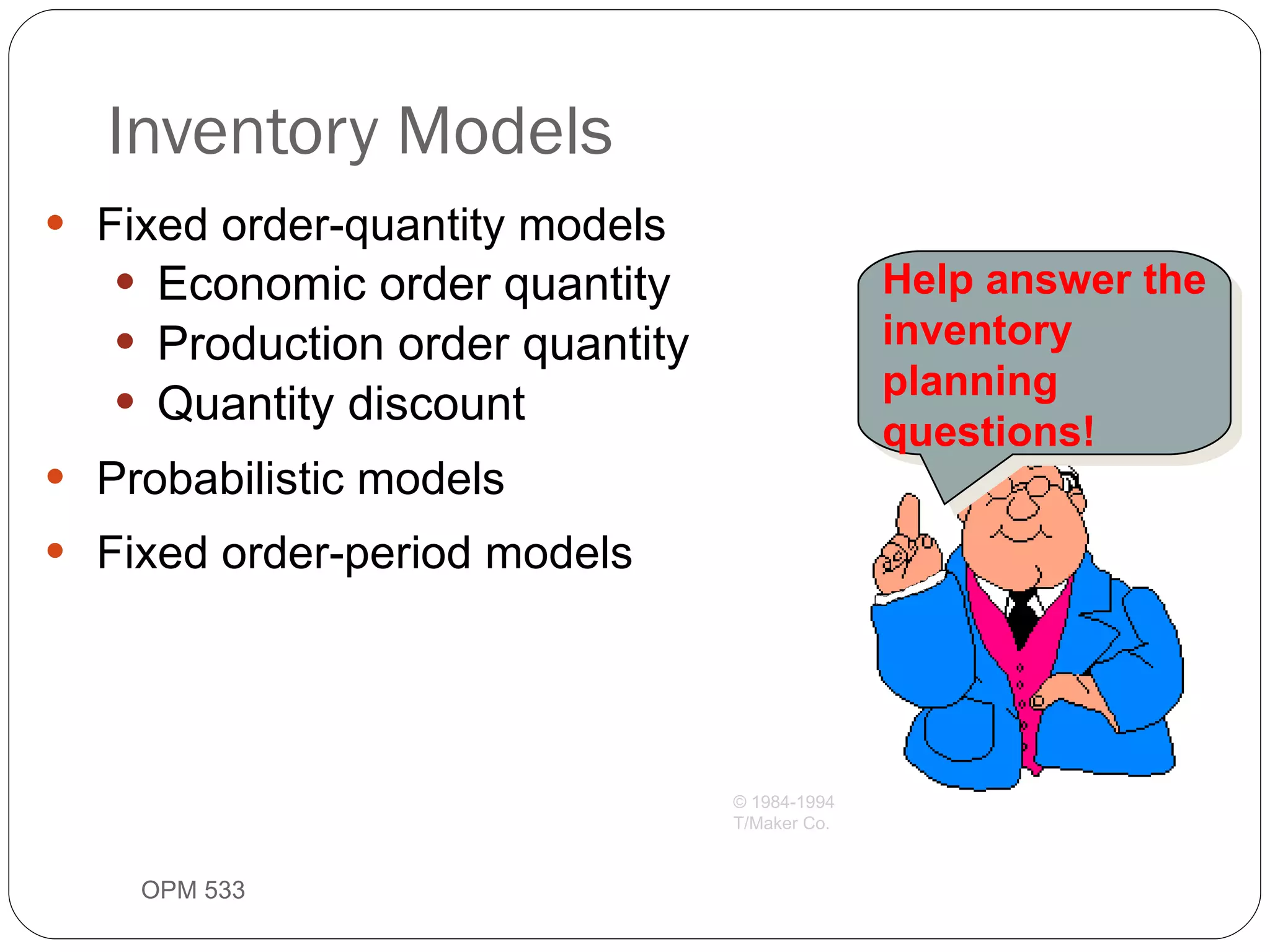 Fixed order-quantity models Economic order quantity Production order quantity Quantity discount Probabilistic models Fixed order-period models Inventory Models OPM 533 9- Help answer the inventory planning questions! © 1984-1994 T/Maker Co. 