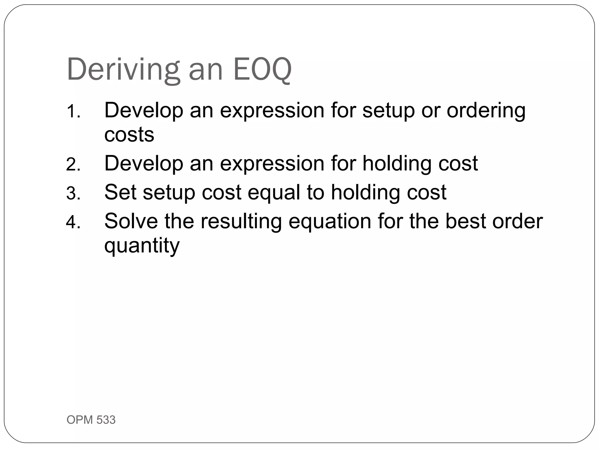 Deriving an EOQ Develop an expression for setup or ordering costs Develop an expression for holding cost Set setup cost equal to holding cost Solve the resulting equation for the best order quantity OPM 533 9- 