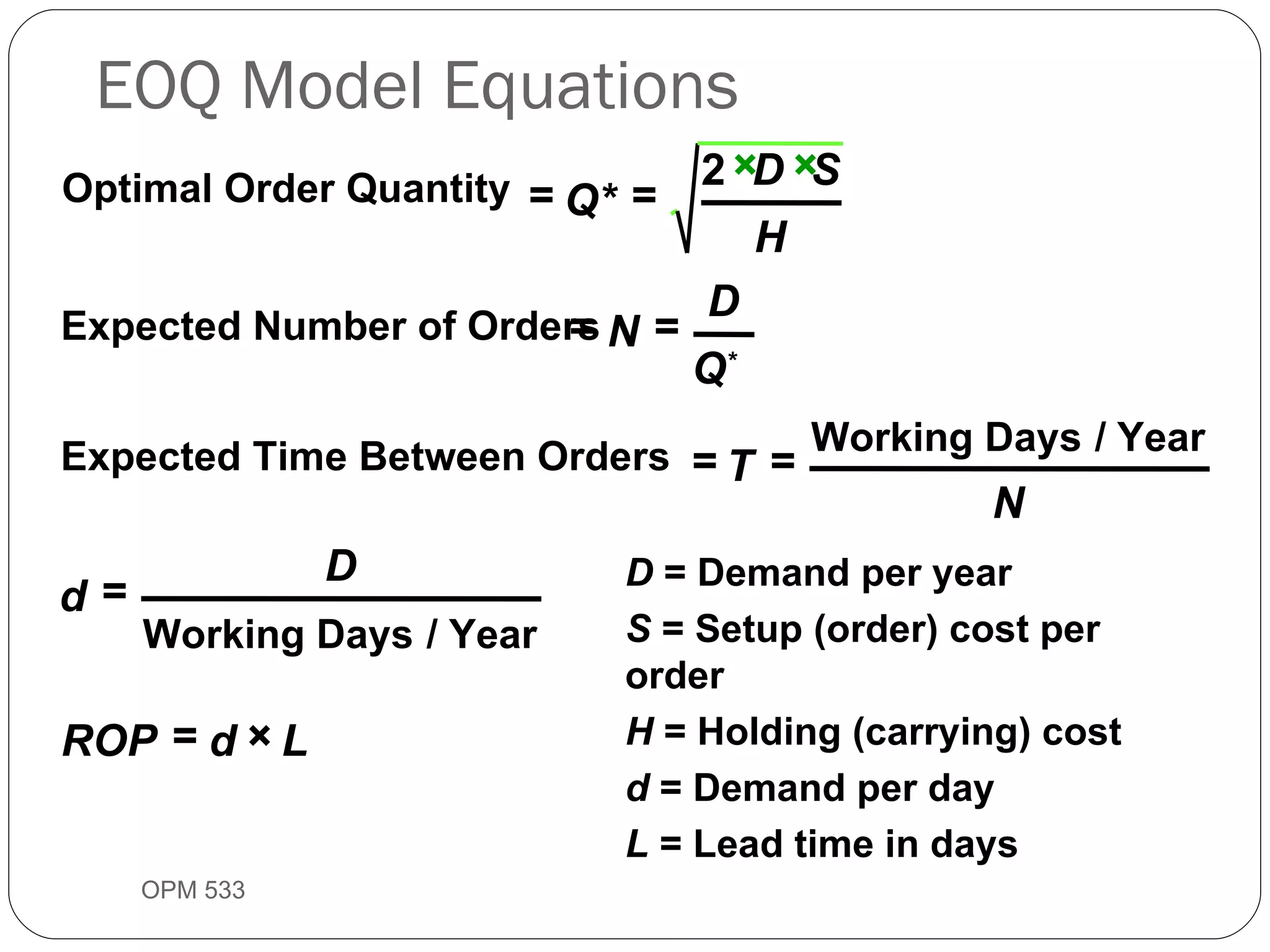EOQ Model Equations OPM 533 9- Optimal Order Quantity Expected Number of Orders Expected Time Between Orders Working Days / Year Working Days / Year = = × × = = = = = = × Q* D S H N D Q * T N d D ROP d L 2 D  = Demand per year S  = Setup (order) cost per order H  = Holding (carrying) cost  d  = Demand per day L  = Lead time in days 
