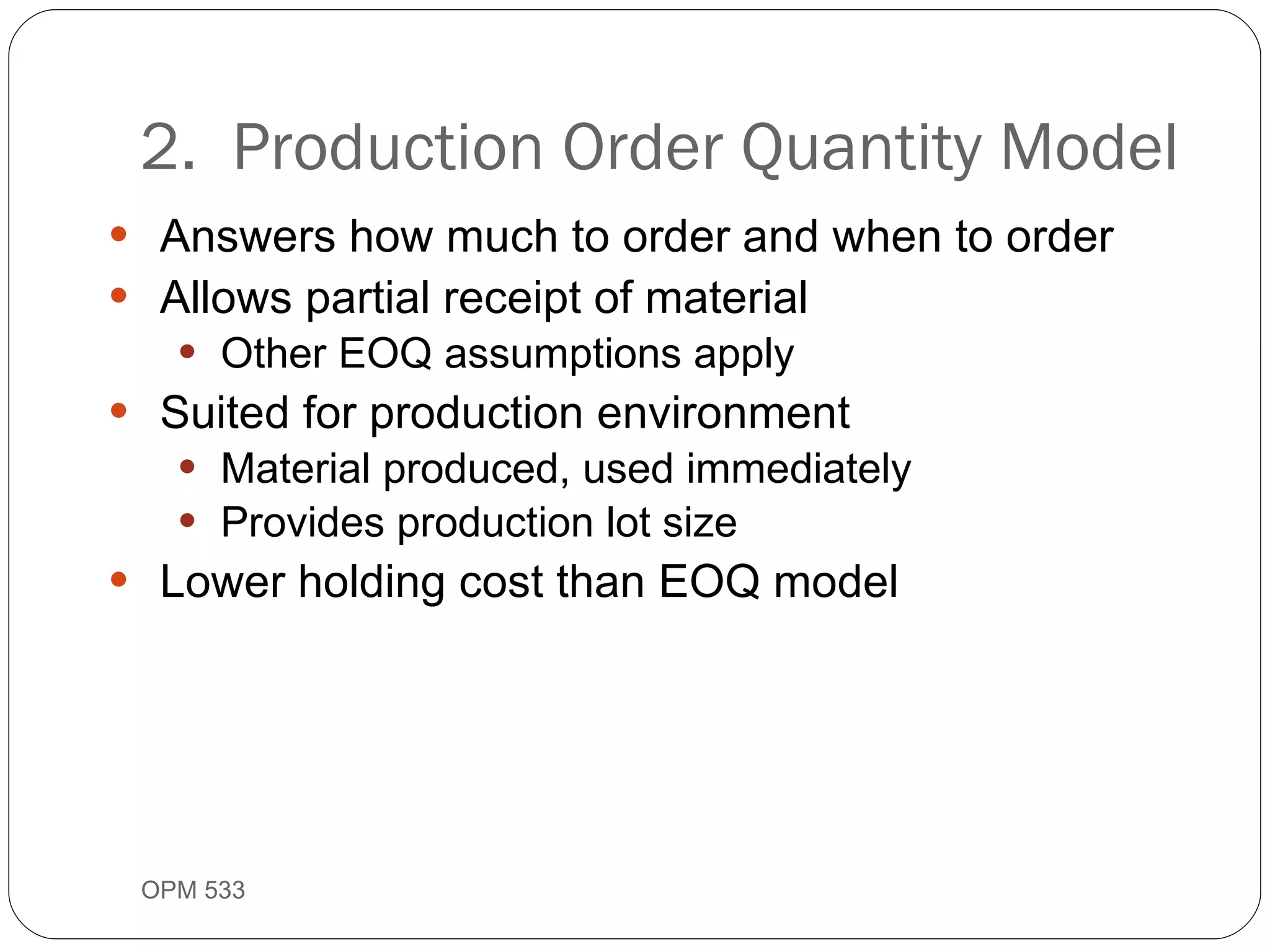 Answers how much to order and when to order Allows partial receipt of material Other EOQ assumptions apply Suited for production environment Material produced, used immediately Provides production lot size Lower holding cost than EOQ model 2.  Production Order Quantity Model OPM 533 9- 