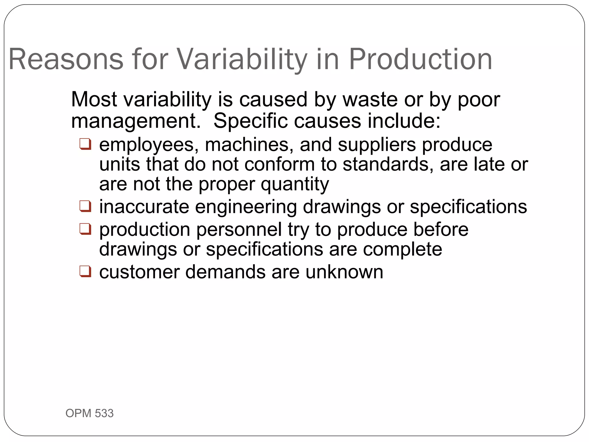 Reasons for Variability in Production Most variability is caused by waste or by poor management.  Specific causes include: employees, machines, and suppliers produce units that do not conform to standards, are late or are not the proper quantity inaccurate engineering drawings or specifications production personnel try to produce before drawings or specifications are complete customer demands are unknown OPM 533 9- 