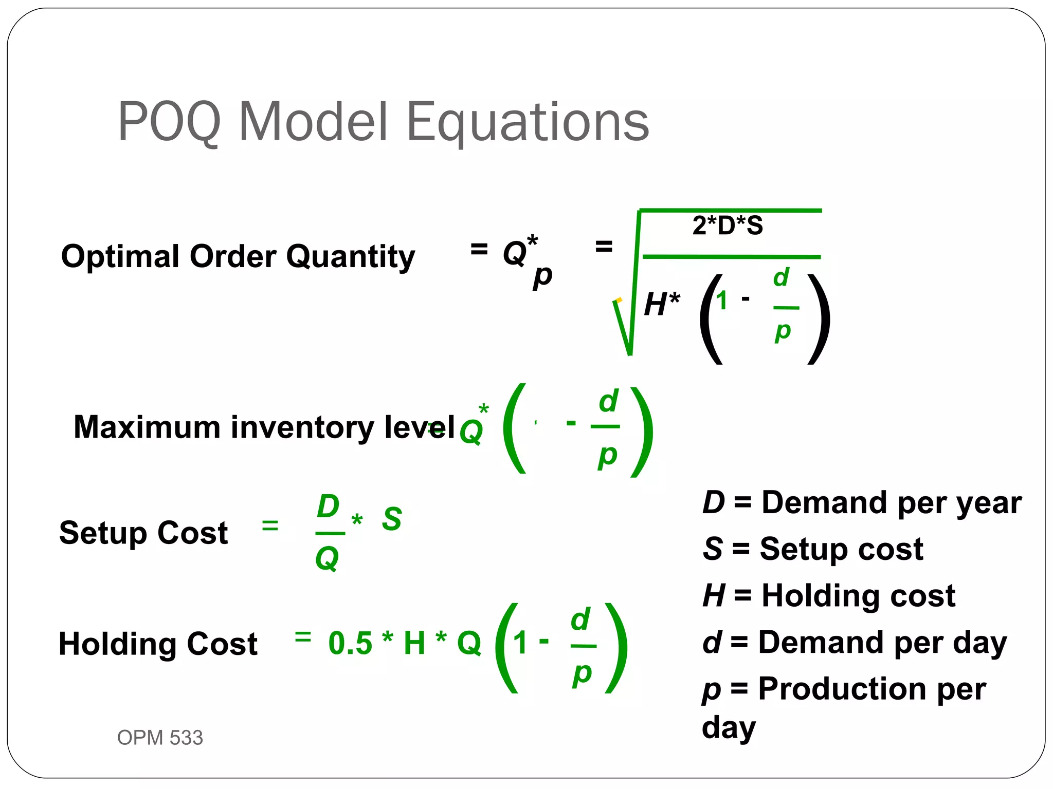 POQ Model Equations OPM 533 9- D  = Demand per year S  = Setup cost H  = Holding cost  d  = Demand per day p  = Production per day Optimal Order Quantity Setup Cost Holding Cost = = - = * = * = Q H* d p Q D Q S p * 1 ( 0.5 * H * Q  - d p 1 ) 1 ( ) 2*D*S ( ) Maximum inventory level - d p 