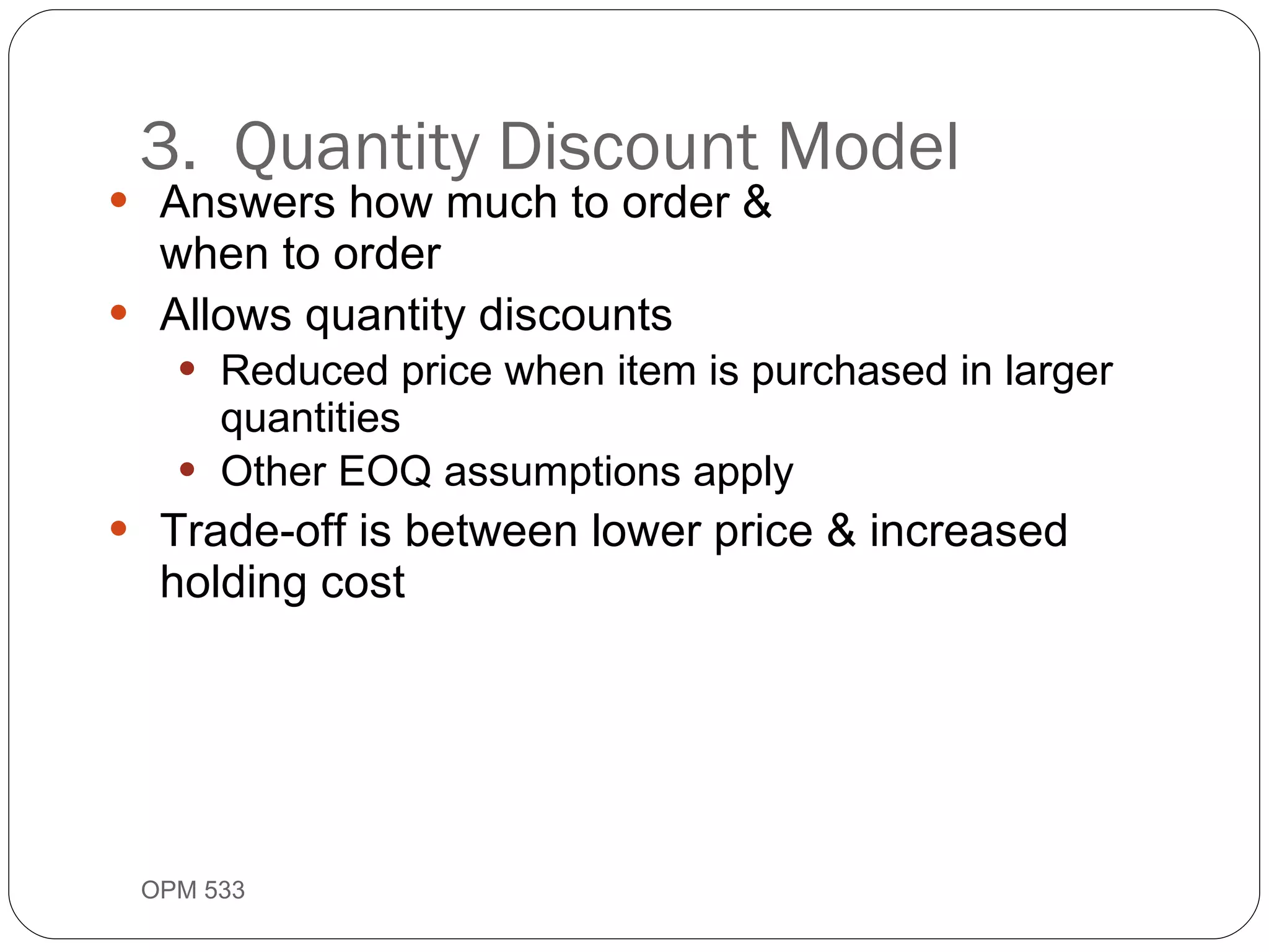 Answers how much to order &  when to order Allows quantity discounts Reduced price when item is purchased in larger quantities Other EOQ assumptions apply Trade-off is between lower price & increased holding cost 3.  Quantity Discount Model OPM 533 9- 