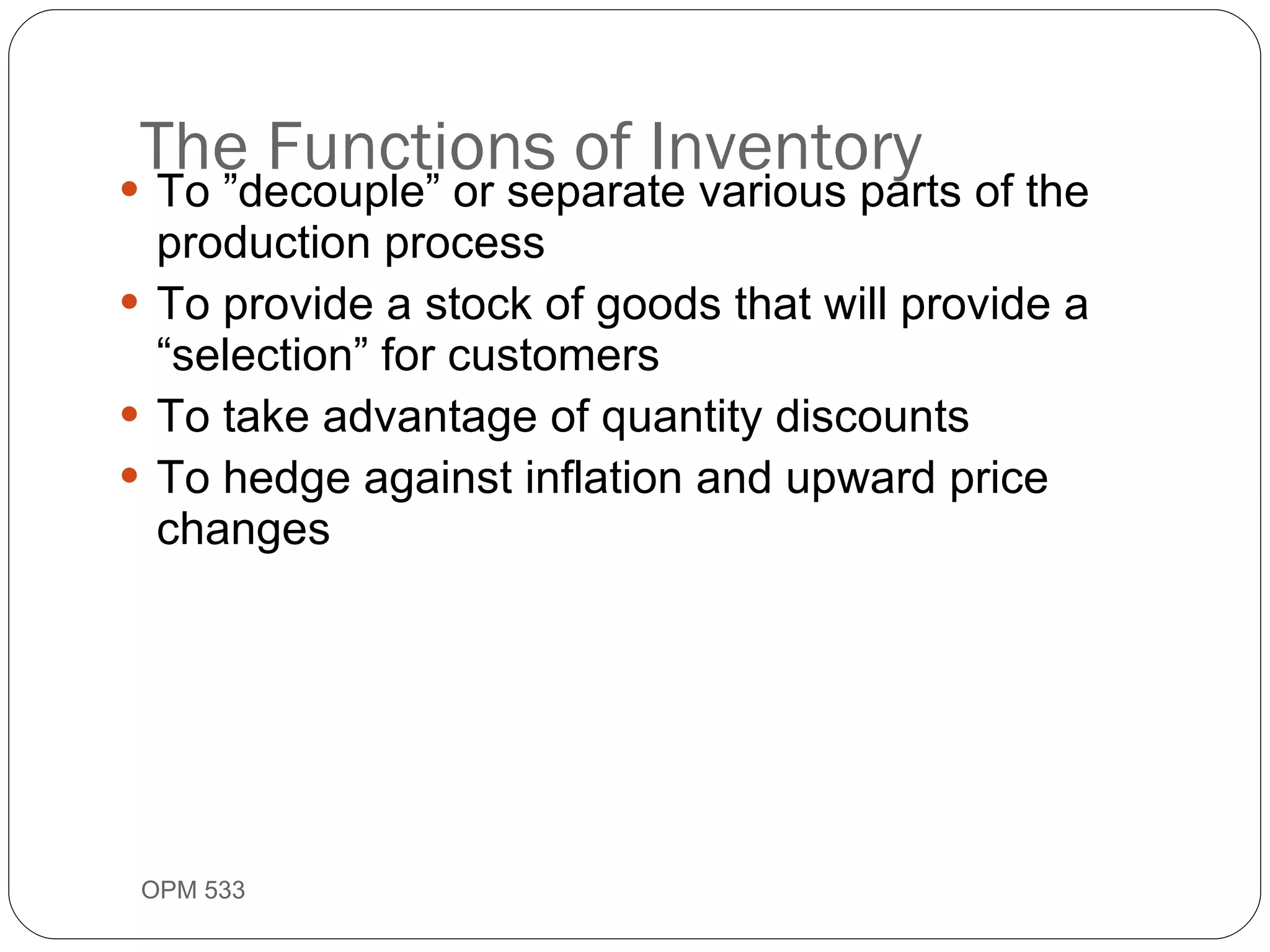 The Functions of Inventory To ”decouple” or separate various parts of the production process To provide a stock of goods that will provide a “selection” for customers To take advantage of quantity discounts To hedge against inflation and upward price changes OPM 533 9- 