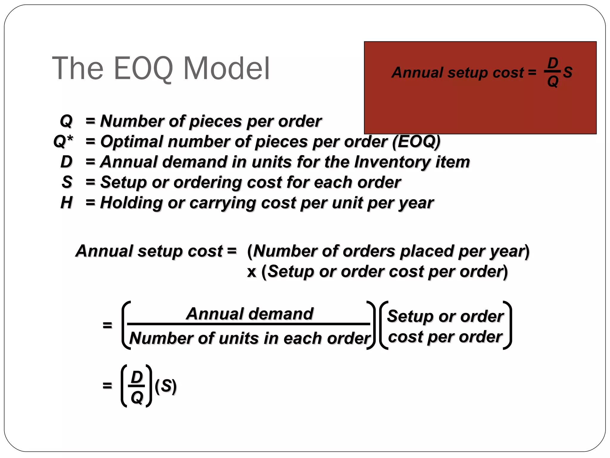 The EOQ Model Q = Number of pieces per order Q* = Optimal number of pieces per order (EOQ) D = Annual demand in units for the Inventory item S = Setup or ordering cost for each order H = Holding or carrying cost per unit per year Annual setup cost  = ( Number of orders placed per year )  x ( Setup or order cost per order ) Annual demand Number of units in each order Setup or order cost per order = =  ( S ) D Q Annual setup cost  =  S D Q 