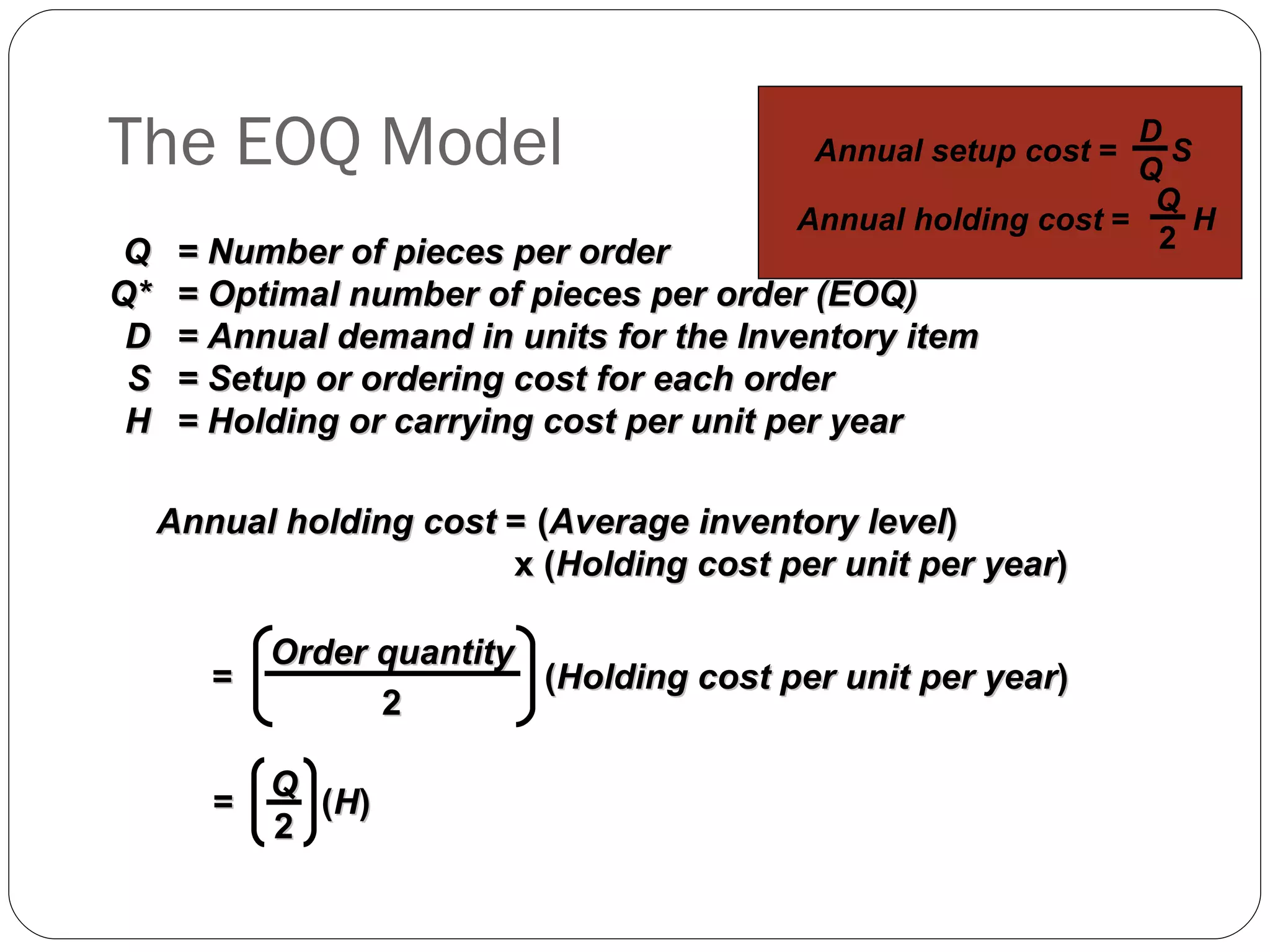 The EOQ Model Q = Number of pieces per order Q* = Optimal number of pieces per order (EOQ) D = Annual demand in units for the Inventory item S = Setup or ordering cost for each order H = Holding or carrying cost per unit per year Annual holding cost  = ( Average inventory level )  x ( Holding cost per unit per year ) Order quantity 2 =  ( Holding cost per unit per year ) =  ( H ) Q 2 Annual setup cost  =  S D Q Annual holding cost  =  H Q 2 