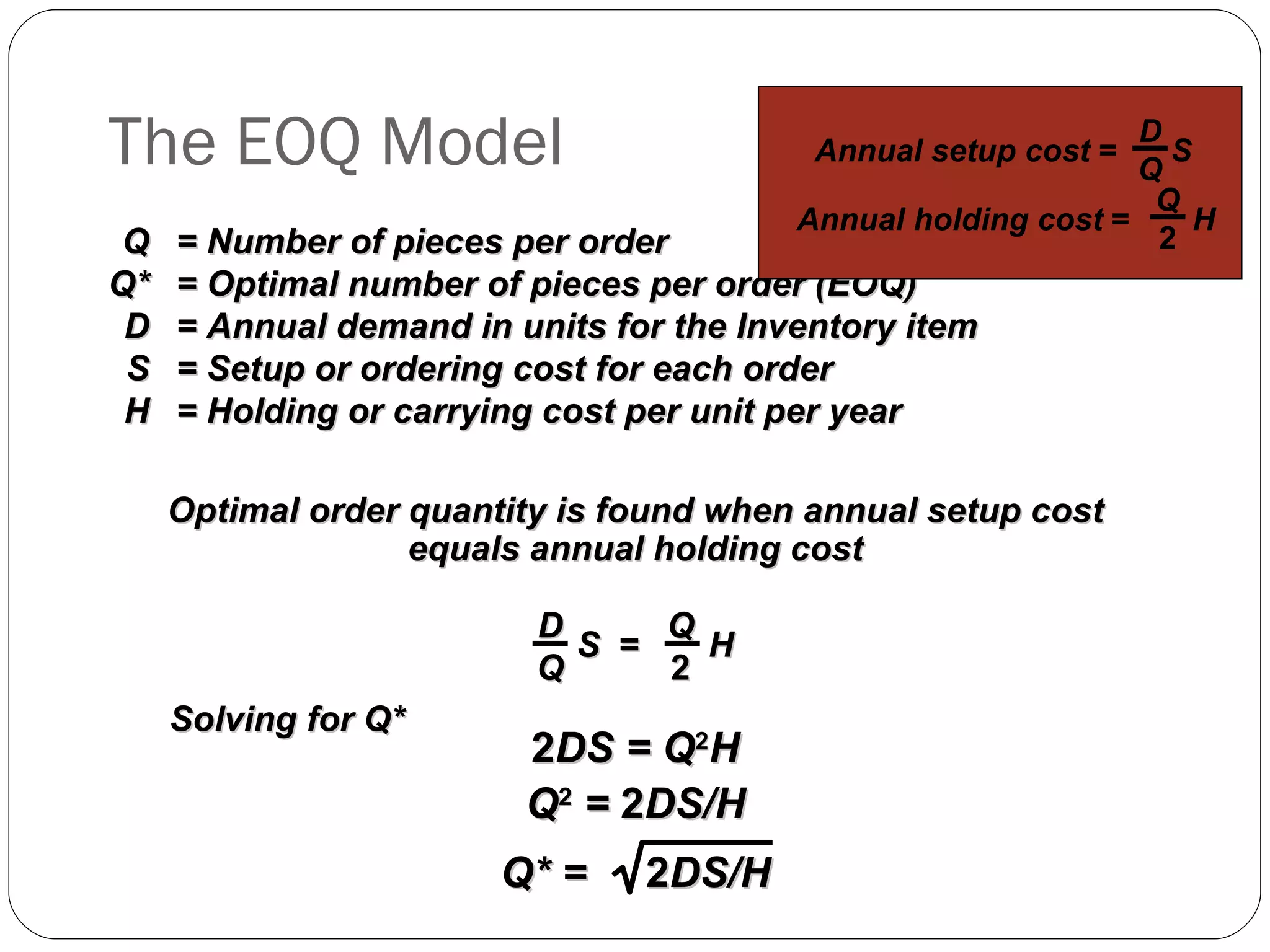 The EOQ Model Q = Number of pieces per order Q* = Optimal number of pieces per order (EOQ) D = Annual demand in units for the Inventory item S = Setup or ordering cost for each order H = Holding or carrying cost per unit per year Optimal order quantity is found when annual setup cost equals annual holding cost Solving for Q* Annual setup cost  =  S D Q Annual holding cost  =  H Q 2 D Q S   =  H Q 2 2 DS = Q 2 H Q 2  =  2 DS/H Q* =  2 DS/H 