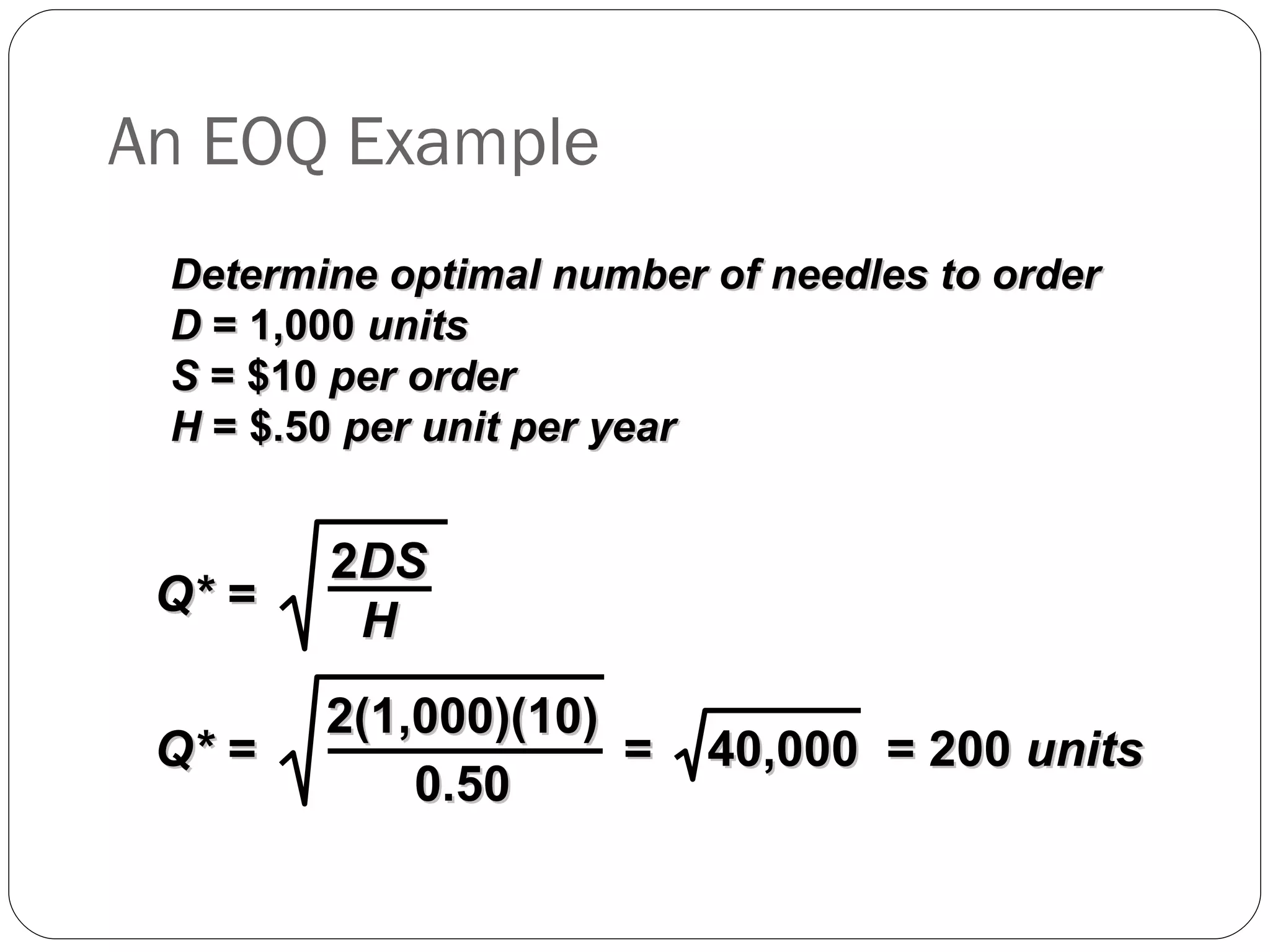 An EOQ Example Determine optimal number of needles to order D  = 1,000  units S  = $10  per order H  = $.50  per unit per year Q* = 2 DS H Q* = 2(1,000)(10) 0.50 =  40,000  = 200  units 