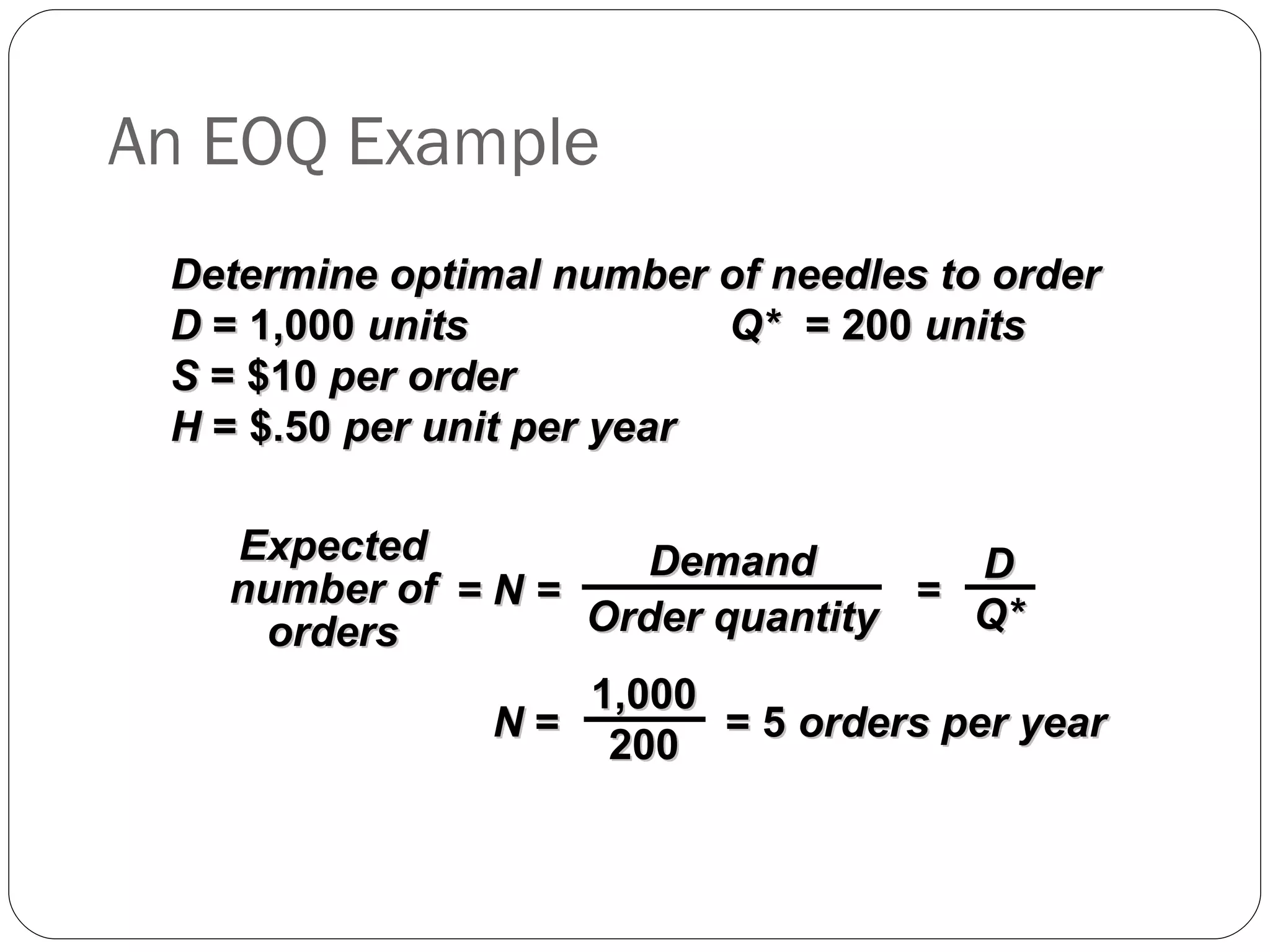 An EOQ Example Determine optimal number of needles to order D  = 1,000  units  Q* = 200  units S  = $10  per order H  = $.50  per unit per year = N =  = Expected number of orders Demand Order quantity D Q* N  =  = 5  orders per year  1,000 200 