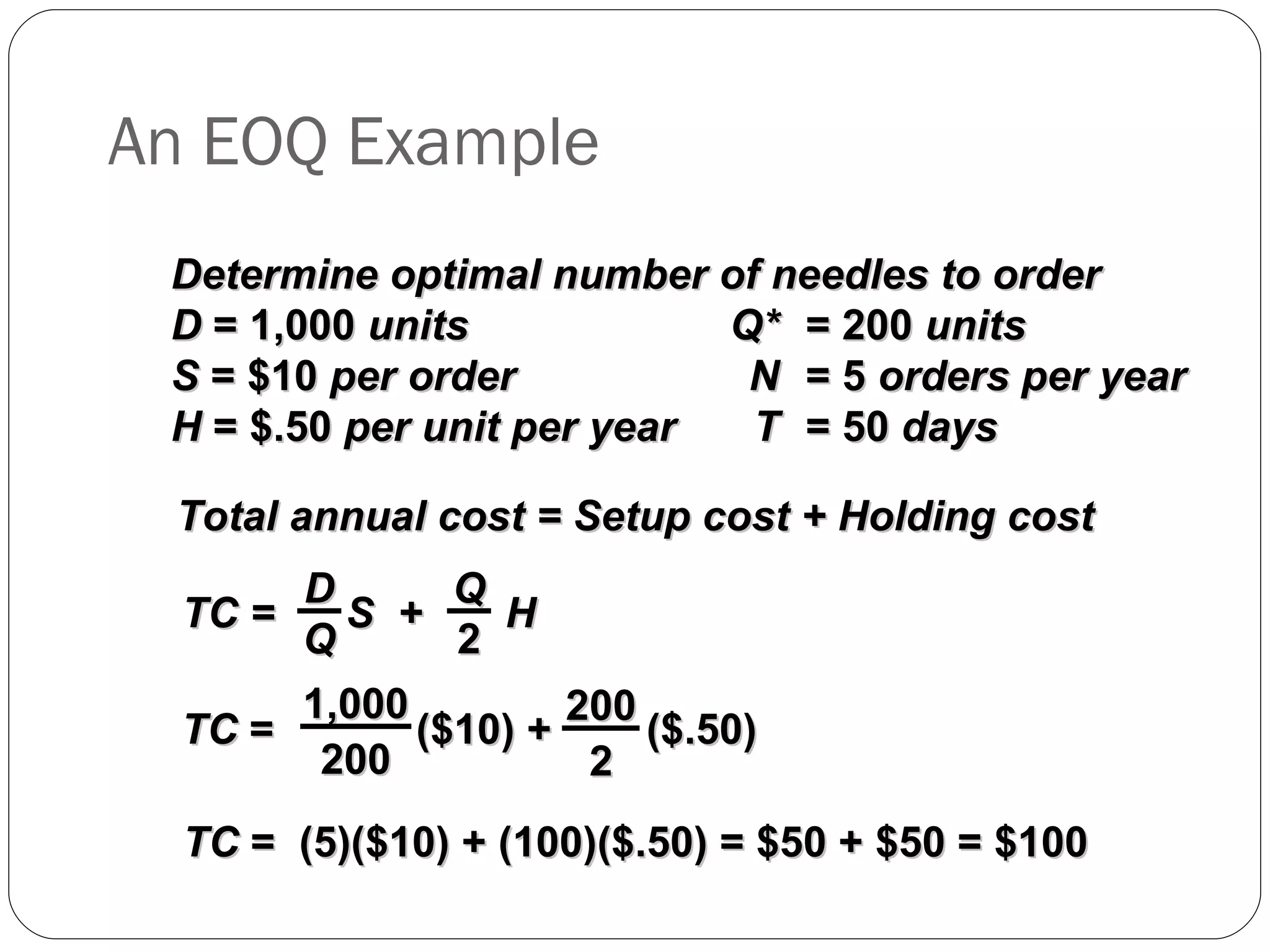 An EOQ Example Determine optimal number of needles to order D  = 1,000  units Q* = 200  units S  = $10  per order N = 5  orders per year H  = $.50  per unit per year T = 50  days Total annual cost = Setup cost + Holding cost TC  =  (5)($10) + (100)($.50) = $50 + $50 = $100 TC =  S  +  H D Q Q 2 TC  =  ($10) +  ($.50) 1,000 200 200 2 