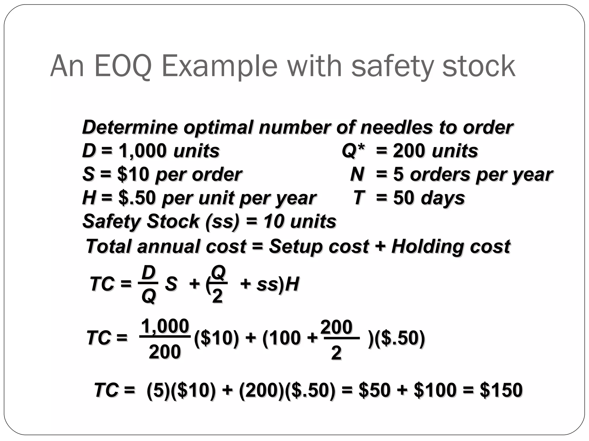 An EOQ Example with safety stock Determine optimal number of needles to order D  = 1,000  units Q* = 200  units S  = $10  per order N = 5  orders per year H  = $.50  per unit per year T = 50  days Safety Stock (ss) = 10 units Total annual cost = Setup cost + Holding cost TC  =  (5)($10) + (200)($.50) = $50 + $100 = $150 TC =  S  +  (   + ss ) H D Q Q 2 TC  =  ($10) + (100 +  )($.50) 1,000 200 200 2 