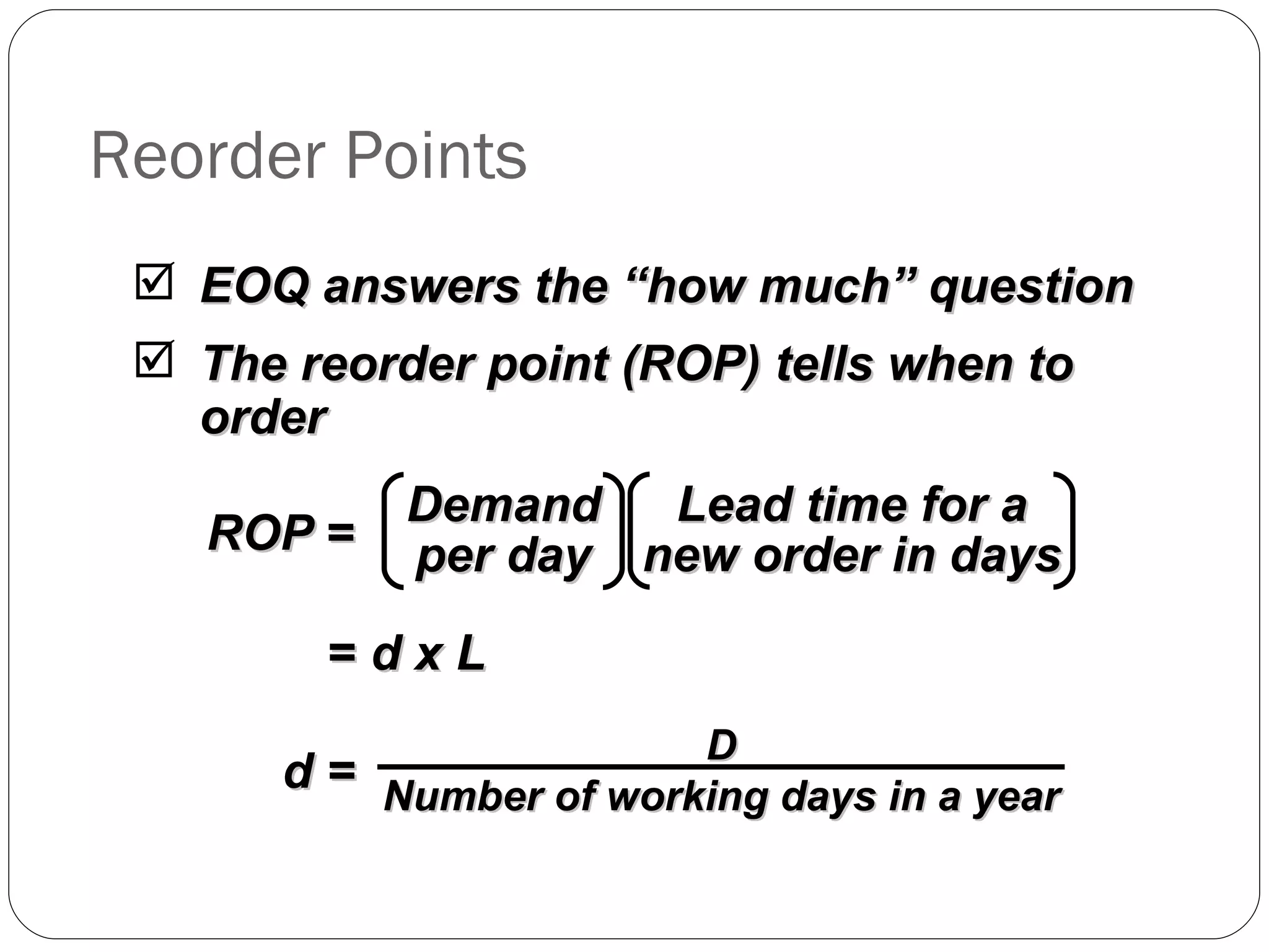 Reorder Points EOQ answers the “how much” question The reorder point (ROP) tells when to order =  d x L ROP  = Lead time for a new order in days Demand per day d =  D Number of working days in a year 