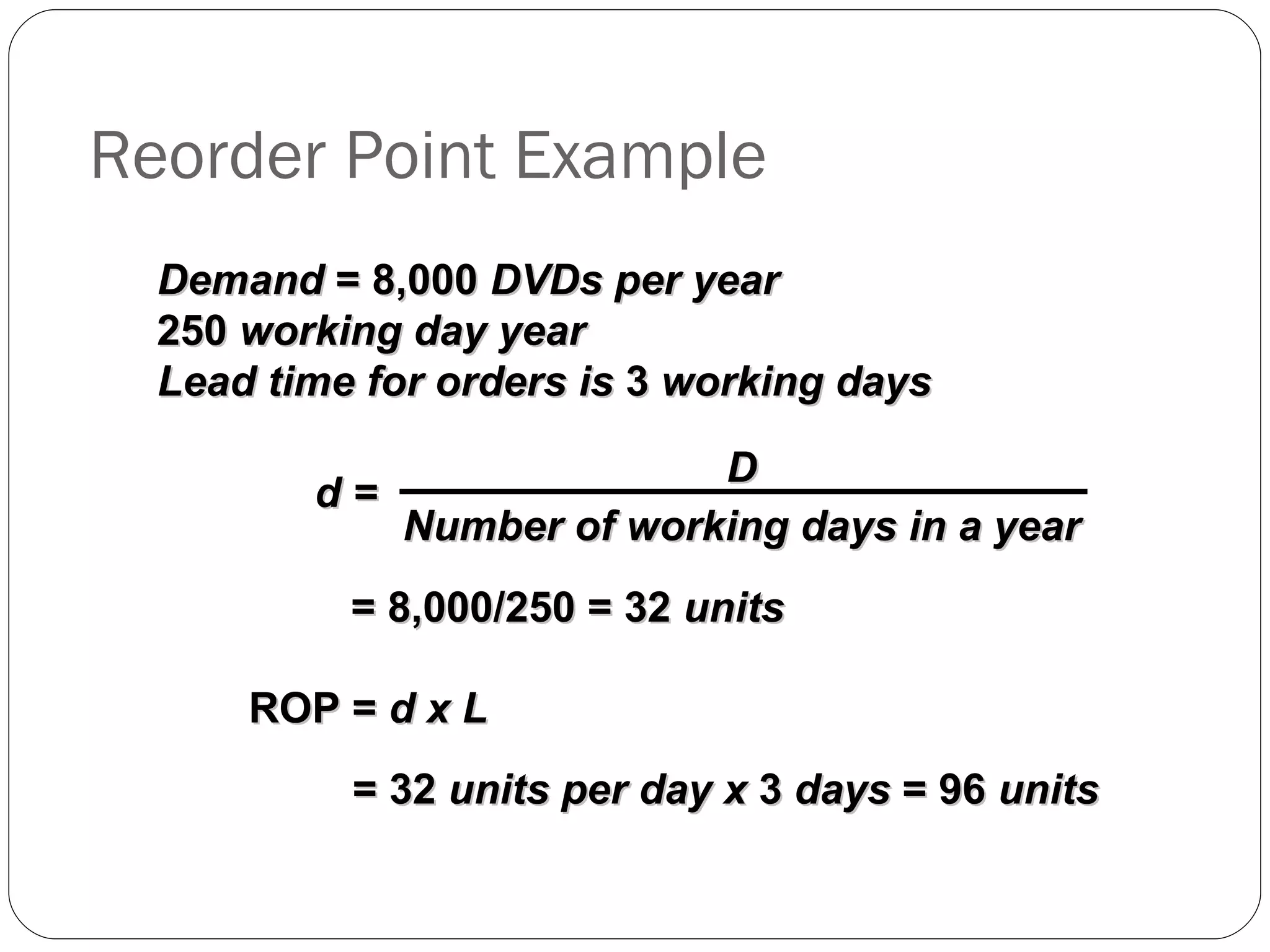 Reorder Point Example Demand  = 8,000  DVDs per year 250  working day year Lead time for orders is  3  working days ROP =  d x L = 8,000/250 = 32  units = 32  units per day x  3  days  = 96  units d =   D Number of working days in a year 