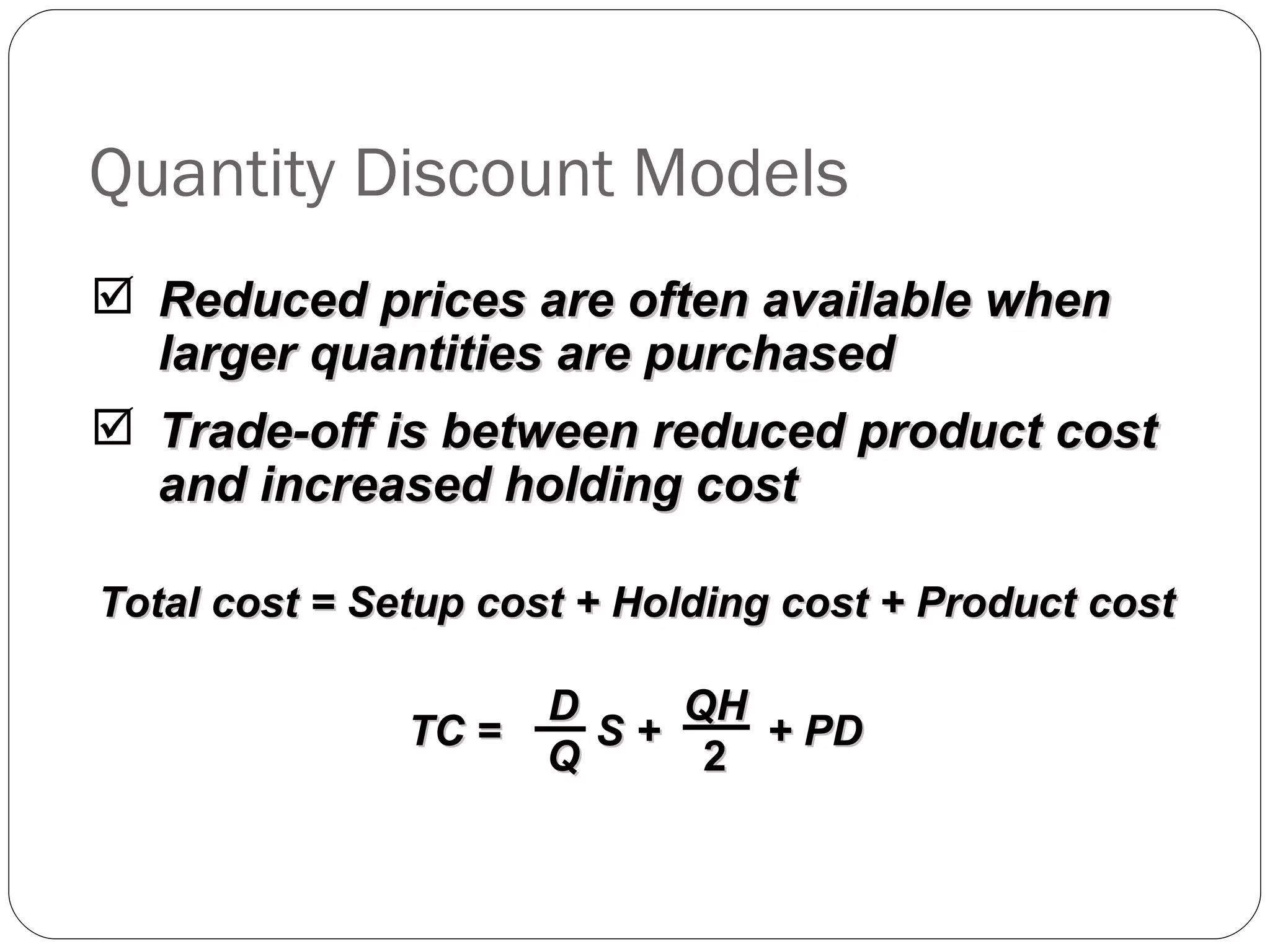 Quantity Discount Models Reduced prices are often available when larger quantities are purchased Trade-off is between reduced product cost and increased holding cost Total cost = Setup cost + Holding cost + Product cost TC =  S +  + PD D Q QH 2 