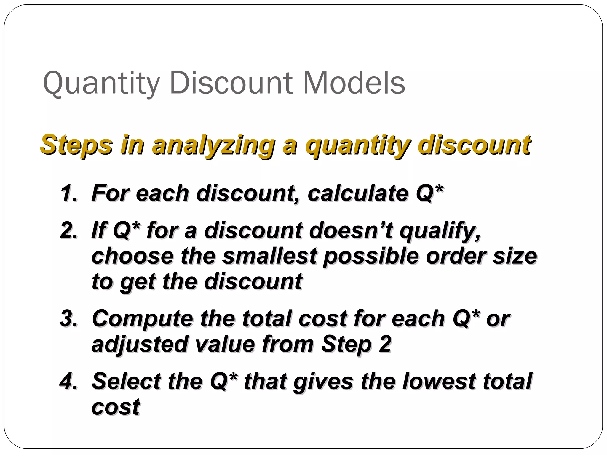 Quantity Discount Models For each discount, calculate Q* If Q* for a discount doesn’t qualify, choose the smallest possible order size to get the discount Compute the total cost for each Q* or adjusted value from Step 2 Select the Q* that gives the lowest total cost Steps in analyzing a quantity discount 
