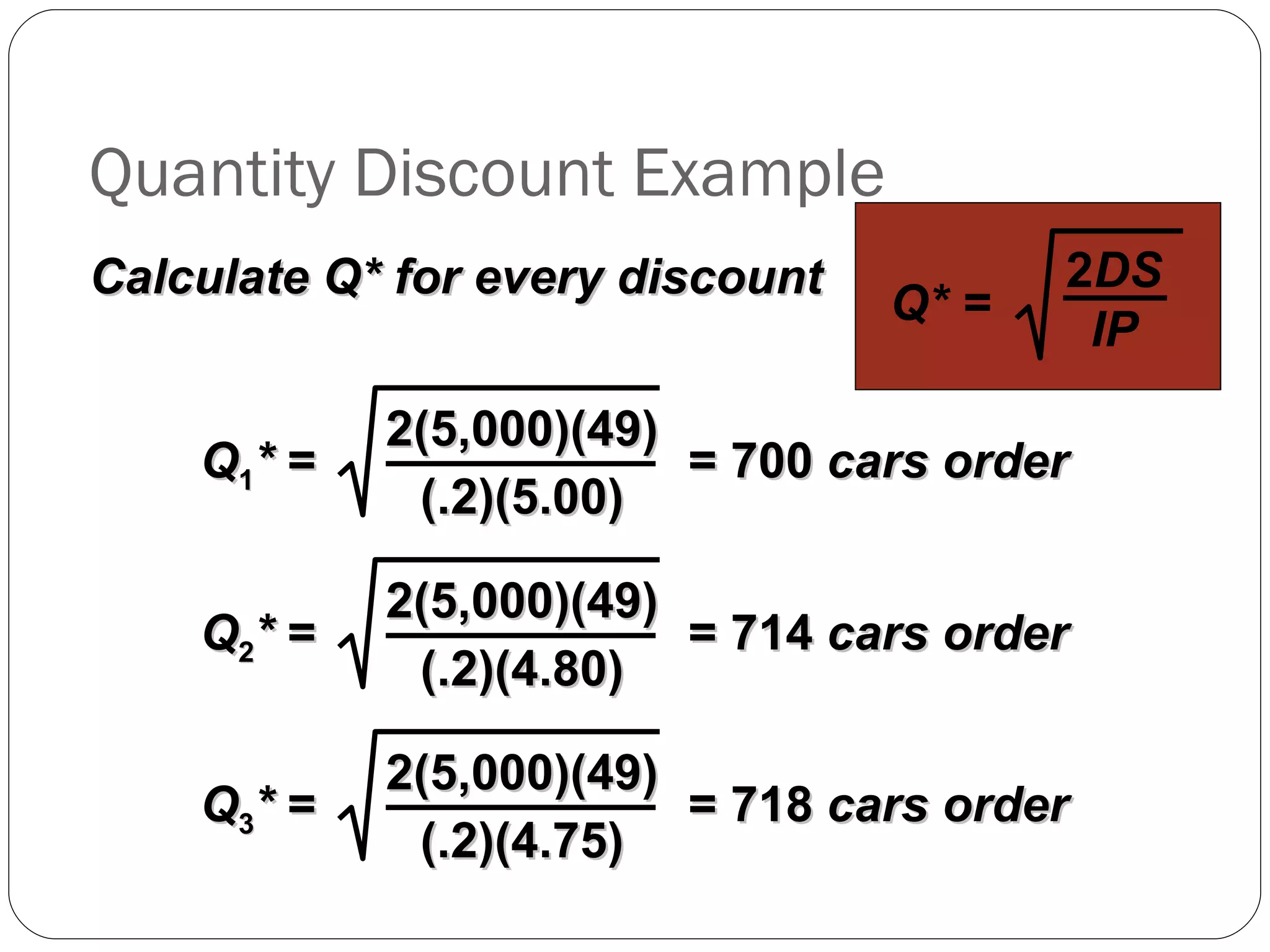 Quantity Discount Example Calculate Q* for every discount Q* = 2 DS IP Q 1 *  =  = 700  cars order 2(5,000)(49) (.2)(5.00) Q 2 *  =  = 714  cars order 2(5,000)(49) (.2)(4.80) Q 3 *  =  = 718  cars order 2(5,000)(49) (.2)(4.75) 
