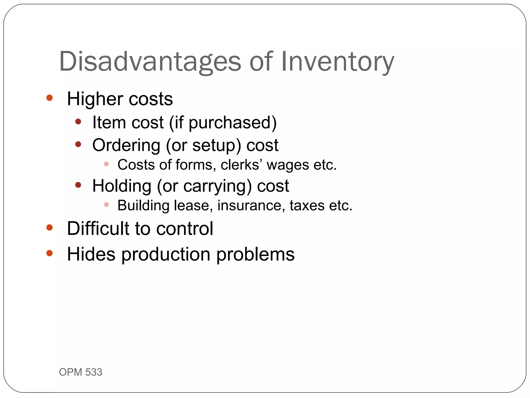 Higher costs Item cost (if purchased) Ordering (or setup) cost Costs of forms, clerks’ wages etc. Holding (or carrying) cost Building lease, insurance, taxes etc. Difficult to control Hides production problems Disadvantages of Inventory OPM 533 9- 