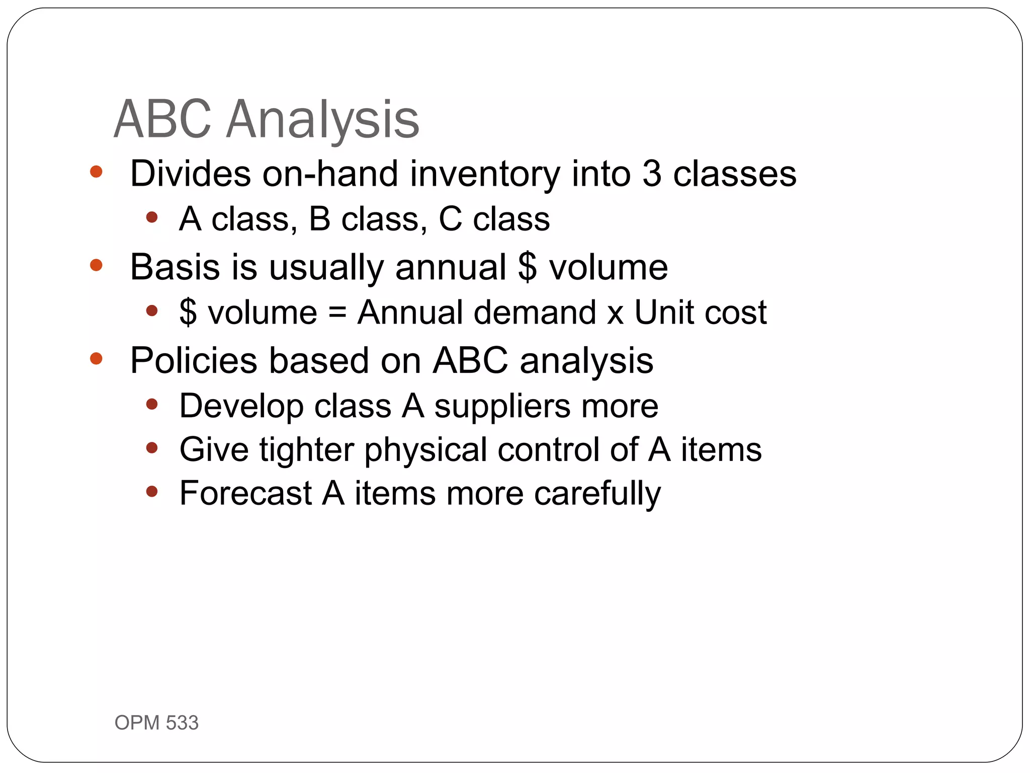 Divides on-hand inventory into 3 classes A class, B class, C class Basis is usually annual $ volume $ volume = Annual demand x Unit cost Policies based on ABC analysis Develop class A suppliers more Give tighter physical control of A items Forecast A items more carefully ABC Analysis OPM 533 9- 