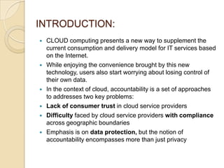 INTRODUCTION:
 CLOUD computing presents a new way to supplement the
current consumption and delivery model for IT services based
on the Internet.
 While enjoying the convenience brought by this new
technology, users also start worrying about losing control of
their own data.
 In the context of cloud, accountability is a set of approaches
to addresses two key problems:
 Lack of consumer trust in cloud service providers
 Difficulty faced by cloud service providers with compliance
across geographic boundaries
 Emphasis is on data protection, but the notion of
accountability encompasses more than just privacy
 