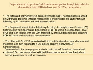 Preparation and properties of exfoliated nanocomposites through intercalated a
photoinitiator into LDH interlayer used for UV curing coatings
• The exfoliated polymer/layered double hydroxide (LDH) nanocomposites based
on MgAl were prepared through intercalating a photoinitiator into LDH interlayer,
following by UV irradiation induced polymerization.
• The fragmental photoinitiator, 2-hydroxy-2-methyl-1-phenylpropane-1-one (1173)
firstly reacted with isophorone diisocyanate (IPDI) to obtain the semiadduct, 1173-
IPDI, and then reacted with the LDH modified by aminoundecanoic acid, obtaining
LDH-1173 with an intercalated microstructure.
• The obtained LDH-1173 was mixed with the multifunctional acrylate oligomer and
monomer, and then exposed to a UV lamp to prepare a polymer/LDH
nanocomposite.
•
Compared with the pure polymer material, both the exfoliated and intercalated
polymer/LDH nanocomposites exhibited the enhancements in mechanical and
thermal properties, as well as hardness.
 
