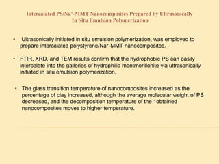 Intercalated PS/Na+-MMT Nanocomposites Prepared by Ultrasonically
In Situ Emulsion Polymerization
• Ultrasonically initiated in situ emulsion polymerization, was employed to
prepare intercalated polystyrene/Na+-MMT nanocomposites.
• FTIR, XRD, and TEM results confirm that the hydrophobic PS can easily
intercalate into the galleries of hydrophilic montmorillonite via ultrasonically
initiated in situ emulsion polymerization.
• The glass transition temperature of nanocomposites increased as the
percentage of clay increased, although the average molecular weight of PS
decreased, and the decomposition temperature of the 1obtained
nanocomposites moves to higher temperature.
 